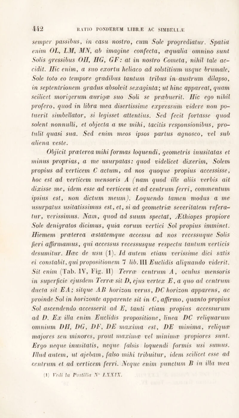 semper passibus, in casu nostro, cum Sole progrediatur. Spatia enim OL, LM, 417V, ab imagine confecta, aqualia omnino sunt Solis gressibus OH, HG, GF: at in nostro Cometa, nihil tale ac- cidit. Hic enim, a suo exortu heliaco ad solstitium usque brumale, Sole toto eo tempore gradibus tantum tribus in austrum dilapso, in septentrionem gradus absolvit sexaginta ; ut hinc appareat, quam scilicet morigerum auriga suo Soli se prabuerit. Hic ego nihil profero, quod in libra mea disertissime expressum videre non po- tuerit simbellator, si legisset attentius. Sed fecit fortasse quod solent nonnulli, et objecta a me mihi, tacitis responsionibus, pro- tulit quasi sua. Sed enim meos ipsos partus agnosco, vel sub aliena veste. Objicit praterea mihi formas loquendi, geometris inusitatas et minus proprias, a me usurpatas: quod videlicet dixerim, Solem propius ad verticem C actum, ad nos quoque propius accessisse, hoc est ad verticem mensoris A (nam quod ille aliis verbis ait dixisse me, idem esse ad verticem et ad centrum ferri, commentum ipsius est, non dictum meum). Loquendo tamen modus a me usurpatus usitatissimus est, et, si ad geometrice severitatem refera- tur, verissimus. Nam, quod ad suum spectat, AEthiopes propiore Sole denigratos dicimus, quia eorum vertici Sol propius imminet. Hiemem praeterea aestatemque accessu ad nos recessuque Solis fieri affirmamus, qui accessus recessusque respectu tantum verticis desumitur. Haec de usu (1). Id autem etiam verissime dici satis ei constabit, qui propositionem 7 lib. III Euclidis aliquando viderit. Sit enim (Tab. IV, Fig. II) Terrae centrum A, oculus mensoris in superficie ejusdem Terrae sit D, ejus vertex E, a quo ad centrum ducta sit EA; silque AB horizon verus, DC horizon apparens, ac proinde Sol in horizonte apparente sit in C, affirmo, quanto propius Sol ascendendo accesserit ad E, tanti etiam propius accessurum ad D. Ex illa enim Euclidis propositione, linea DC reliquarum omnium DH, DG, DE, DE maxima est, DE minima, reliquae majores seu minores, prout maximae vel minimae propiores sunt. Ergo neque inusitatis, neque falsis loquendi formis usi sumus. Illud autem, ut cijebam, falso mihi tribuitur, idem scilicet esse ad centrum et ad verticem ferri. Neque enim punctum B in ilia mea