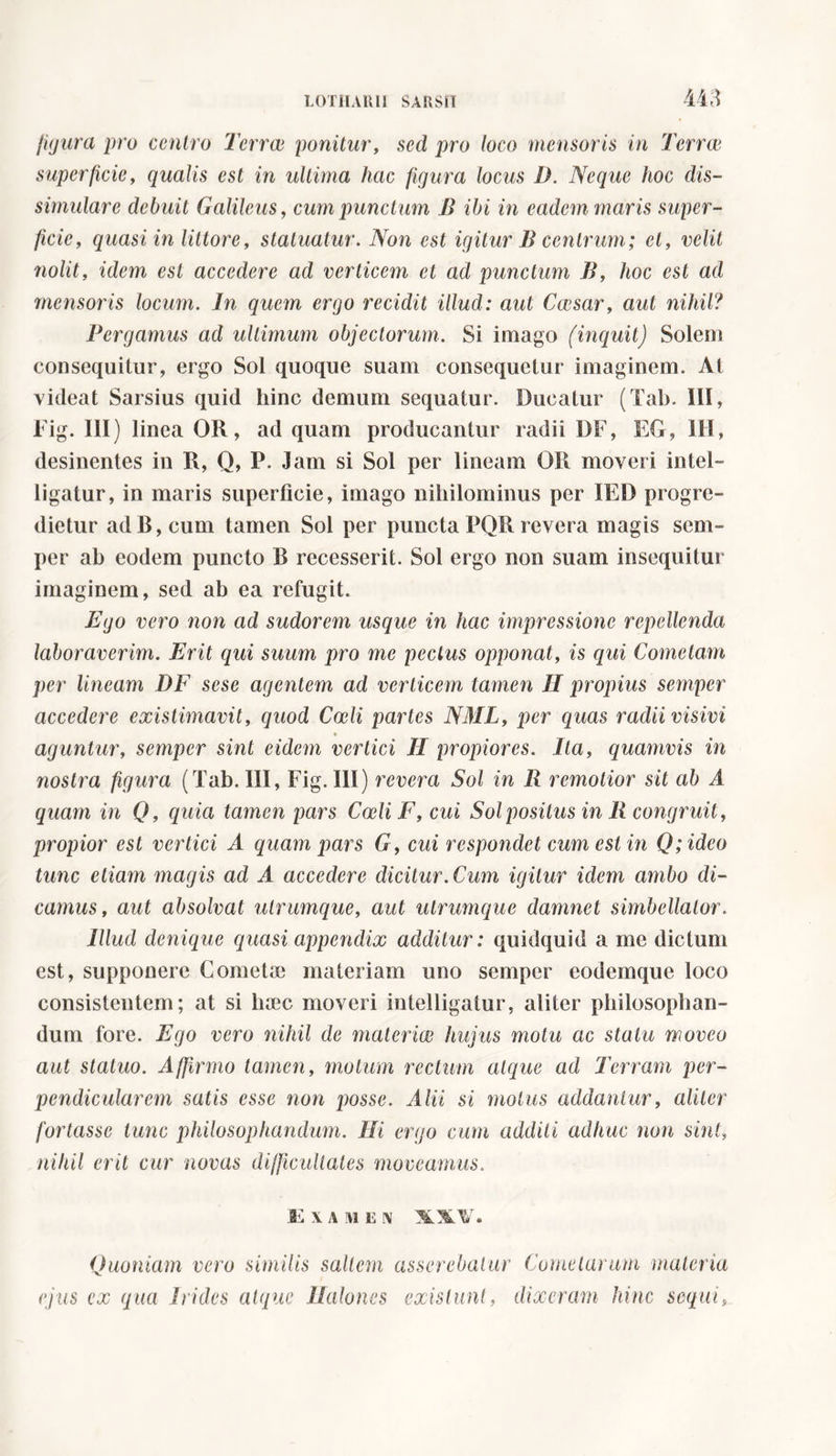 m figura prò emiro Terree ponitur, sed pro loco mensoris in Terree superficie, qualis est in ultima hac figura locus D. Ncque hoc dis- simulare debuit Galileus, cum punctum B ibi in eadem maris super- ficie, quasi in littore, statuatur. Non est igitur B centrum; et, velit nolit, idem est accedere ad verticem et ad punctum B, hoc est ad mensoris locum. In quem ergo recidit illud: aut Caesar, aut nihil? Pergamus ad ultimum objectorum. Si imago (inquit) Solem consequitur, ergo Sol quoque suam consequetur imaginem. At videat Sarsius quid hinc demum sequatur. Ducatur (Tab. III, Fig. III) linea OR, ad quam producantur radii DF, EG, III, desinentes in R, Q, P. Jam si Sol per lineam OR moveri intel- ligatur, in maris superficie, imago nihilominus per IED progre- dietur ad B, cum tamen Sol per puncta PQR revera magis sem- per ab eodem puncto B recesserit. Sol ergo non suam insequitur imaginem, sed ab ea refugit. Ego vero non ad sudorem usque in hac impressione repellenda laboraverim. Erit qui suum pro me pectus opponat, is qui Cometam per lineam DF sese agentem ad verticem tamen II propius semper accedere existimavit, quod Coeli partes NML, per quas radii visivi aguntur, semper sint eidem vertici II propiores. Ita, quamvis in nostra figura (Tab. Ili, Fig. III) revera Sol in B remotior sit ab A quam in Q, quia tamen pars Coeli F, cui Sol positus in B congruit, propior est vertici A quam pars G, cui respondet cum est in Q; ideo tunc etiam magis ad A accedere dicitur. Cum igitur idem ambo di- camus, aut absolvat utrumque, aut utrumque damnet simbellalor. Illud denique quasi appendix additur: quidquid a me dictum est, supponere Cometa materiam uno semper eodemque loco consistentem; at si haec moveri intelligalur, aliter philosophan- dum fore. Ego vero nihil de materiae hujus motu ac statu moveo aut statuo. Affirmo tamen, motum rectum atque ad Terram per- pendicularem satis esse non posse. Alii si motus addantur, aliter fortasse tunc philosophandum. Ili ergo cum additi adhuc non sinti nihil erit cur novas difficultates moveamus. JE XAMEN XXV. Quoniam vero similis saltem asserebatur Cometarum materia ejus ex qua Irides atque Halones exislunt, dixeram hinc sequi,