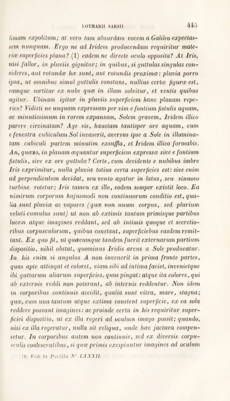 limam expolitum; at vero tam absurdam vocem a Galileo expectas- sem nunquam. Ergo ne ad Iridem producendam requiritur mate- riae superficies plana? (1) eadem ne directe oculo opposita? At Iris, nisi fallor, in pluviis gignitur; in quibus, si guttulas singulas con- sideres, aut rotundae hae sunt, aut rotundis proximae: pluvia porro ipsa, ut omnibus simul guttulis constans, nullius certae figurae est, eamque sortitur ex nube quae in illam solvitur, et ventis quibus agitur. Ubinam igitur in pluviis superficiem hanc planam repe- ries? Vidisti ne unquam expressam per vim e fontium fistulis aquam, ac minutissimum in rorem expansam, Solem gravem, Iridem illico parere circinatam? Age sis, haustam tantisper ore aquam, cum e fenestra cubiculum Sol invaserit, aversus ipse a Sole in illumina- tam cubiculi partem minutim exsuffla, et Iridem illico formabis. An, quaeso, in planam aequantur superficiem expressae sive e fontium fistulis, sive ex ore guttulae? Certe, cum decidente e nubibus imbre Iris exprimitur, nulla pluviae totius certa superficies est: sive enim ad perpendiculum decidat, seu vento agatur in latus, seu sinuoso turbine rotetur; Iris tamen ex illo, eodem semper existit loco. Ea nimirum corporum hujusmodi non continuorum conditio est, qua- lia sunt pluviae ac vapores (quae non unum corpus, sed plurium veluti cumulus sunt) ut non ab extimis tantum primisque partibus lucem atque imagines reddant, sed ab intimis quoque et secretio- ribus corpusculorum, quibus constant, superficiebus easdem remit- tant. Ex quo fit, ut quae cumque tandem fuerit externarum partium dispositio, nihil obstat, quominus Iridis arcus a Sole producatur. In his enim si angulus A non invenerit in prima fronte partes, quas apte attingat et coloret, viam sibi ad intima faciet, invenietque ibi guttarum aliarum superficies, quas pingat: atque ita colores, qui ab externis reddi non poterant, ab internis reddentur. Non idem in corporibus continuis accidit, qualia sunt vitra, mare, stagna; quae, cum una tantum atque extima constent superficie, ex ea sola reddere possunt imagines: ac proinde certa in his requiritur super- ficiei dispositio, ut ex illa regeri ad oculum imago possit; quando, nisi ex illa regeratur, nulla sit reliqua, unde haec jactura compen- setur. In corporibus autem non continuis, sed ex diversis corpu- sculis coalescentibus, si quee primis excipiuntur imagines ad oculum