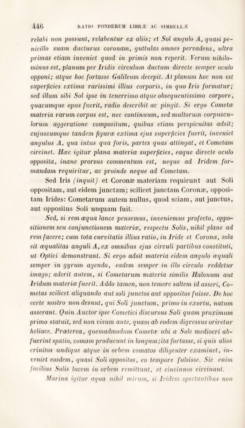 relabi non possunt, relabenlur ex aliis; et Sol angulo A, quasi pe- nicillo suam ducturus coronam, guttulas omnes pervadens, ultra primas etiam inveniet quod in primis non reperit. Verum nihilo- minus est, planum per Iridis circulum ductum directe semper oculo opponi; atque hoc fortasse Galileum decepit. At planum hoc non est superficies extima rarissimi illius corporis, in quo Iris formatur; sed illum sibi Sol ipse in tenerrimo atque obsequentissimo corpore, quacumque opus fuerit, radio describit ac pingit. Si ergo Cometee materia rarum corpus est, nec continuum, sed multorum corpuscu- lorum aggeratione compositum, quibus etiam perspicuitas adsit; cujuscumque tandem figurce extima ejus superficies fuerit, inveniet angulus A, qua intus qua foris, partes quas attingat, et Cometam circinet. Hcec igitur plana materiae superficies, eaque directe oculo opposita, inane prorsus commentum est, neque ad Iridem for- mandam requiritur, ac proinde neque ad Cometam. Sed Iris (inquit) et Coronae materiam requirunt aut Soli oppositam, aut eidem junctam; scilicet junctam Coronae, opposi- tam Irides: Cometarum autem nullus, quod sciam, aut junctus, aut oppositus Soli unquam fuit. Sed, si rem aequa lance pensemus, inveniemus profecto, oppo- sitionem seu conjunctionem materiae, respectu Solis, nihil plane ad rem facere; cum tota curvitatis illius ratio, in Iride et Corona, sola sit aequalitas anguli A, ex omnibus ejus circuli partibus constituti, ut Optici demonstrant. Si ergo adsit materia eidem angulo aequali semper in gyrum agendo, eadem semper in illo circulo reddetur imago; aderit autem, si Cometarum materia similis Halonum aut Iridum materiae fuerit. Addo tamen, non temere saltem id asseri, Co- metas scilicet aliquando aut soli junctos aut oppositos fuisse. De hoc certe nostro non desunt, qui Soli junctum, primo in exortu, natum asserant. Quin Auctor ipse Cometici discursus Soli quam proximum primo statuit, sed non visum ante, quam ab eodem digressus oriretur heliace. Praeterea, quemadmodum Cometee ubi a Sole mediocri ab- fuerint spatio, comam producunt in longum;ita fortasse, si quis alios crinitos undique atque in orbem comatos diligenter examinet, in- veniet eosdem, quasi Soli oppositos, eo tempore fulsisse. Sic enim facilius Solis lucem in orbem remittunt, ei cincinnos circinant. Marina igitur aqua nihil mirum, si Iridem spectantibus non