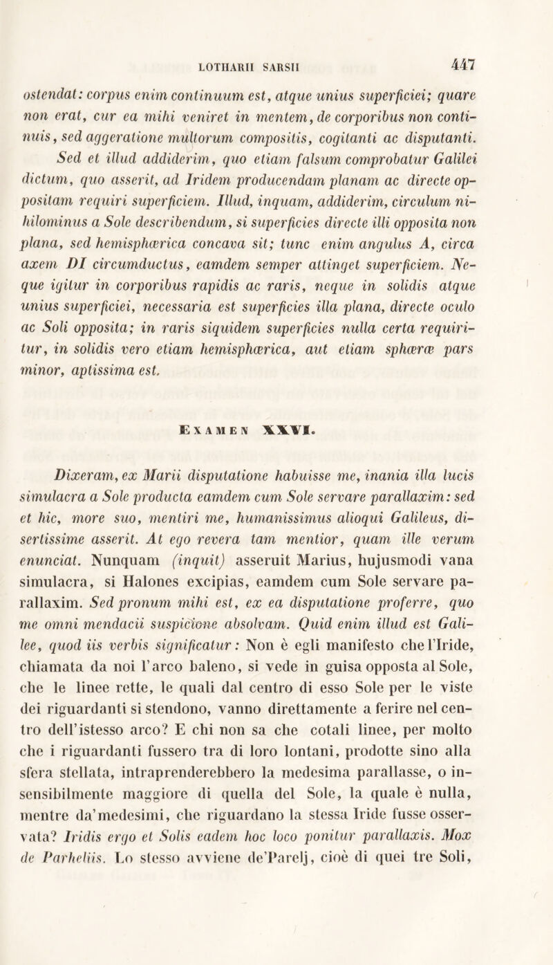 ostendat: corpus enim continuum est, atque unius superficiei; quare non erat, cur ea mihi veniret in mentem, de corporibus non conti- nuis, sed aggeratione multorum compositis, cogitanti ac disputanti. Sed et illud addiderim, quo etiam falsum comprobatur Galilei dictum, quo asserit, ad Iridem producendam planam ac directe op- positam requiri superficiem. Illud, inquam, addiderim, circulum ni- hilominus a Sole describendum, si superficies directe illi opposita non plana, sed hemisphcerica concava sit; tunc enim angulus A, circa axem DI circumductus, eamdem semper attinget superficiem. Ne- que igitur in corporibus rapidis ac raris, neque in solidis atque unius superficiei, necessaria est superficies illa plana, directe oculo ac Soli opposita; in raris siquidem superficies nulla certa requiri- tur, in solidis vero etiam hemisphcerica, aut etiam sphaerae pars minor, aptissima est. Examen XX¥I. Dixeram, ex Marii disputatione habuisse me, inania illa lucis simulacra a Sole producta eamdem cum Sole servare parallaxim: sed et hic, more suo, mentiri me, humanissimus alioqui Galileus, di- sertissime asserit. At ego revera tam mentior, quam ille verum cnunciat. Nunquam (inquit) asseruit Marius, hujusmodi vana simulacra, si Halones excipias, eamdem cum Sole servare pa- rallaxim. Sed pronum mihi est, ex ea disputatione proferre, quo me omni mendacii suspicione absolvam. Quid enim illud est Gali- lee, quod iis verbis significatur : Non è egli manifesto che l’Iride, chiamata da noi l’arco baleno, si vede in guisa opposta al Sole, che le linee rette, le quali dal centro di esso Sole per le viste dei riguardanti si stendono, vanno direttamente a ferire nel cen- tro dell’istesso arco? E chi non sa che cotali linee, per molto che i riguardanti fussero tra di loro lontani, prodotte sino alla sfera stellata, intraprenderebbero la medesima parallasse, o in- sensibilmente maggiore di quella del Sole, la quale è nulla, mentre da’medesimi, che riguardano la stessa Iride fusse osser- vata? Iridis ergo et Solis eadem hoc loco ponitur parallaxis. Mox de Parheliis. Lo stesso avviene de’Parelj, cioè di quei tre Soli,