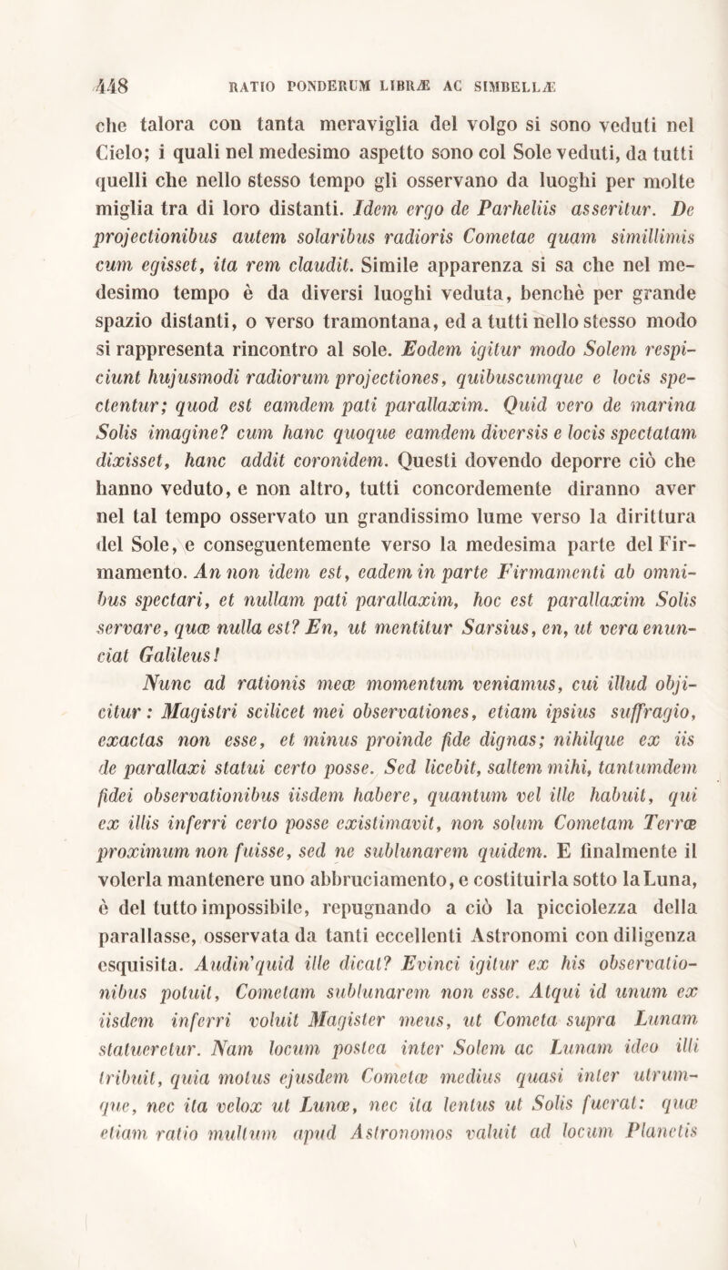che talora con tanta meraviglia del volgo si sono veduti nel Cielo; i quali nel medesimo aspetto sono col Sole veduti, da tutti quelli che nello stesso tempo gli osservano da luoghi per molte miglia tra di loro distanti. Idem ergo de Parheliis asseritur. De projectionibus autem solaribus rudioris Cometae quam simillimis cum egisset, ita rem claudit. Simile apparenza si sa che nel me- desimo tempo è da diversi luoghi veduta, benché per grande spazio distanti, o verso tramontana, ed a tutti nello stesso modo si rappresenta rincontro al sole. Eodem igitur modo Solem respi- ciunt hujusmodi radiorum projectiones, quibuscumque e locis spe- ctentur; quod est eamdem pati parallaxim. Quid vero de marina Solis imagine? cum hanc quoque eamdem diversis e locis spectatam dixisset, hanc addit coronidem. Questi dovendo deporre ciò che hanno veduto, e non altro, tutti concordemente diranno aver nel tal tempo osservato un grandissimo lume verso la dirittura del Sole, e conseguentemente verso la medesima parte del Fir- mamento. An non idem est, cadem in parte Firmamenti ab omni- bus spectari, et nullam pati parallaxim, hoc est parallaxim Solis servare, quee nulla est? En, ut mentitur Sarsius, en, ut vera enun- ciai Galileus! Nunc ad rationis meae momentum veniamus, cui illud obji- citur : Magistri scilicet mei observationes, etiam ipsius suffragio, exactas non esse, et minus proinde fide dignas; nihilque ex iis de parallaxi statui certo posse. Sed licebit, saltem mihi, tantumdem fidei observationibus iisdem habere, quantum vel ille habuit, qui ex illis inferri certo posse existimavit, non solum Cometam Terree proximum non fuisse, sed ne sublunarem quidem. E lilialmente il volerla mantenere uno abbruciamento, e costituirla sotto la Luna, è del tutto impossibile, repugnando a ciò la picciolezza della parallasse, osservata da tanti eccellenti Astronomi con diligenza esquisita. Audin'quid ille dicat? Evinci igitur ex his observatio- nibus potuit, Cometam sublunarem non esse. Atqui id unum ex iisdem inferri voluit Magister meus, ut Cometa supra Lunam, statueretur. Nam locum postea inter Solem ac Lunam ideo illi tribuit, quia motus ejusdem Cometee medius quasi inter utrum- que, nec ita velox ut Lunoe, nec ita lentus ut Solis fuerat: quee etiam ratio mullum apud Astronomos valuit ad locum Planetis