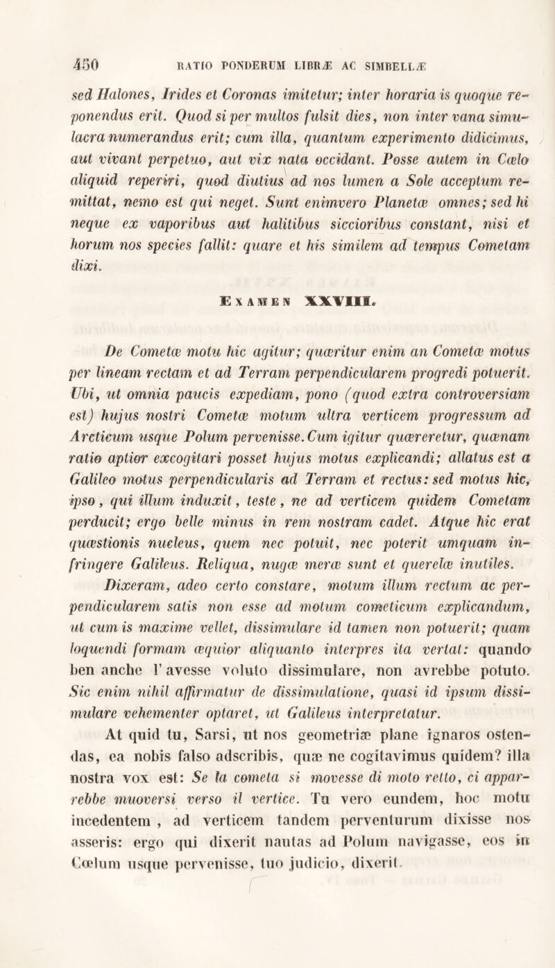 sed Halones, Irides et Coronas imitetur; inter horaria is quoque re- ponendus erit. Quod si per multos fulsit dies, non inter vana simu- lacra numerandus erit; cum illa, quantum experimento didicimus, aut vivant perpetuo, aut vix nata occidant. Posse autem in Ccelo aliquid reperiti, quod diutius ad nos lumen a Sole acceptum re- mittat, nemo est qui neget. Sunt enimvero Planetce omnes; sed hi neque ex vaporibus aut halitibus siccioribus constant, nisi et horum nos species fallit: quare et his similem ad tempus Cometam dixi. Examen XXVIII. De Cometee motu hic agitur; quaeritur enim an Cometee motus per lineam rectam et ad Terram perpendicularem progredi potuerit. Ubi, omnia paucis expediam, pono (quod extra controversiam est) hujus nostri Cometee motum ultra verticem progressum ad Arcticum usque Polum pervenisse. Cum igitur queereretur, queenam ratio aptior excogitari posset hujus motus explicandi; allatus est a Galileo motus perpendicularis ad Terram et rectus: sed motus hic, ipso, qui illum induxit, teste, ne ad verticem quidem Cometam perducit; ergo belle minus in rem nostram cadet. Atque hic erat quaestionis nucleus, quem nec potuit, nec poterit umquam in- fringere Galileus. Reliqua, nugae merce sunt et querelai inutiles. Dixeram, adeo certo constare, motum illum rectum ac per- pendicularem satis non esse ad motum comcticum explicandum, ut cum is maxime vellet, dissimulare id tamen non potuerit; quam loquendi formam aequior aliquanto interpres ita vertat: quando ben anche l’avesse voluto dissimulare, non avrebbe potuto. Sic enim nihil affirmatur de dissimulatione, quasi id ipsum dissi- mulare vehementer optaret, ut Galileus interpretatur. At quid tu, Sarsi, ut nos geometria? plane ignaros osten- das, ea nobis falso adseribis, quae ne cogitavimus quidem? illa nostra vox est: Se la cometa si movesse di moto retto, ci appor- rebbe muoversi verso il vertice. Tu vero eundem, hoc motu incedentem , ad verticem tandem perventurum dixisse nos asseris: ergo qui dixerit nautas ad Polum navigasse, eos in Coelum usque pervenisse, tuo judicio, dixerit.