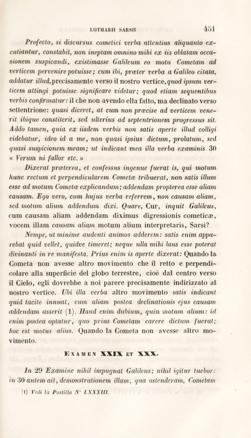 Profecto, si discursus cometici verba attentius aliquanto ex- cutiantur, constabit, non ineptam omnino mihi ex iis oblatam occa- sionem suspicandi, existimasse Galileum eo motu Cometam ad verticem pervenire potuisse ; cum ibi, prceter verba a Galileo citata, addatur illud, precisamente verso il nostro vertice, quod ipsum ver- ticem attingi potuisse significare videtur; quod etiam sequentibus verbis confirmatur: il che non avendo ella fatto, ma declinato verso settentrione: quasi diceret, at cum non praecise ad verticem vene- rit ibique constiterit, sed ulterius ad septentrionem progressus sit. Addo tamen, quia ex iisdem verbis non satis aperte illud colligi videbatur, ideo id a me, non quasi ipsius dictum, prolatum, sed suspicionem meam; ut indicant mea illa verba examinis 30 « Verum ni fallor etc. » Dixerat praeterea, et confessus ingenue fuerat is, qui motum hunc rectum et perpendicularem Cometae tribuerat, non satis illum esse ad motum Cometae explicandum; addendam propter ea esse aliam causam. Ego vero, cum hujus verba referrem, non causam aliam, sed motum alium addendum dixi. Quare, Cur, inquit Galileus, cum causam aliam addendam diximus digressionis cometicae, vocem illam causam aliam motum alium interpretaris, Sarsi? Nempe, ut minime audenti animos adderem: satis enim appa- rebat quid vellet, quidve timeret; neque ulla mihi laus esse poterat divinanti in re manifesta. Prius enim is aperte dixerat: Quando la Cometa non avesse altro movimento che il retto e perpendi- colare alla superfìcie del globo terrestre, cioè dai centro verso il Cielo, egli dovrebbe a noi parere precisamente indirizzato al nostro vertice. Ubi illa verba altro movimento satis indicant quid tacite innuat, cum aliam postea declinationis ejus causam addendam asserit (1). Haud enim dubium, quin motum alium: id enim postea optatur, quo prius Cometam carere dictum fuerat; hoc est motus alius. Quando la Cometa non avesse altro mo- vimento. E X A M E N XXIX ET XXX. In 29 Examine nihil impugnat Galileus; nihil igitur tuebor: in 30 autem ait, demonstrationem illam, qua ostenderam, Cometam