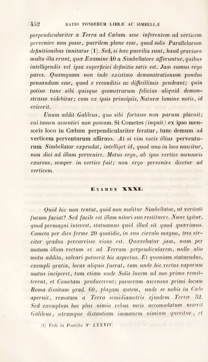 perpendiculariter a Terra ad Caelum sese inferentem ad verticem pervenire non posse, puerilem plane esse, quod solis Parallelarum definitionibus innitatur (1). Sed, si haec puerilia sunt, haud graviora multo illa erunt, quae Examine 40 a Simbellatore afferuntur, quibus intelligendis vel ipsa superficiei definitio satis est. Jam sumus ergo pares. Quamquam non inde existimo demonstrationum pondus pensandum esse, quod e reconditis ac difficillimis pendeant; quin potius tunc sibi quisque geometrarum felicius aliquid demon- strasse videbitur; cum ex ipsis principiis, Naturae lumine notis, id evicerit. Unum addit Galileus, equo sibi fortasse non parum placuit; cui tamen assentivi non possum. Si Cometes (inquit) ex ipso men- soris loco in Coelum perpendiculariter feratur, tunc demum ad verticem perventurum affirmo. At si vim vocis illius perventu- rum Simbellator expendat, intelliget id, quod uno in loco nascitur, non dici ad illum pervenire. Motus ergo, ab ipso vertice mensoris exorsus, semper in vertice fuit; non ergo pervenire dicetur ad verticem. E XAMEN XXXI. Quid hic non tentat, quid non molitur Simbellator, ut veritali fucum faciat? Sed facile est illam nitori suo restituere. Nunc igitur, quod permagni interest, statuamus aquid illud sit quod quaerimus. Cometa per dies ferme 20 quotidie, in suo circulo magno, tres cir- citer gradus percurrisse visus est. Quaerebatur jam, num per motum illum rectum et ad Terram perpendicularem, nullo ailio motu addito, salvari potuerit hic aspectus. Et quoniam statuendus, exempli gratia, locus aliquis fuerat, tum unde hic rectus vaporum motus inciperet, tum etiam unde Solis lucem ad nos primo remit- terent, et Cometam producerent ; posueram ascensus primi locum Roma dissitum grad. 60, plagam autem, unale se nobis in Coelo aperuit, remotam a Terra semidiametris ejusdem Terra? 32. Sed exemplum hoc plus nimio rebus meis ciccomodatum asserit Galileus, utramque distantiam immanem nimium queritur, et