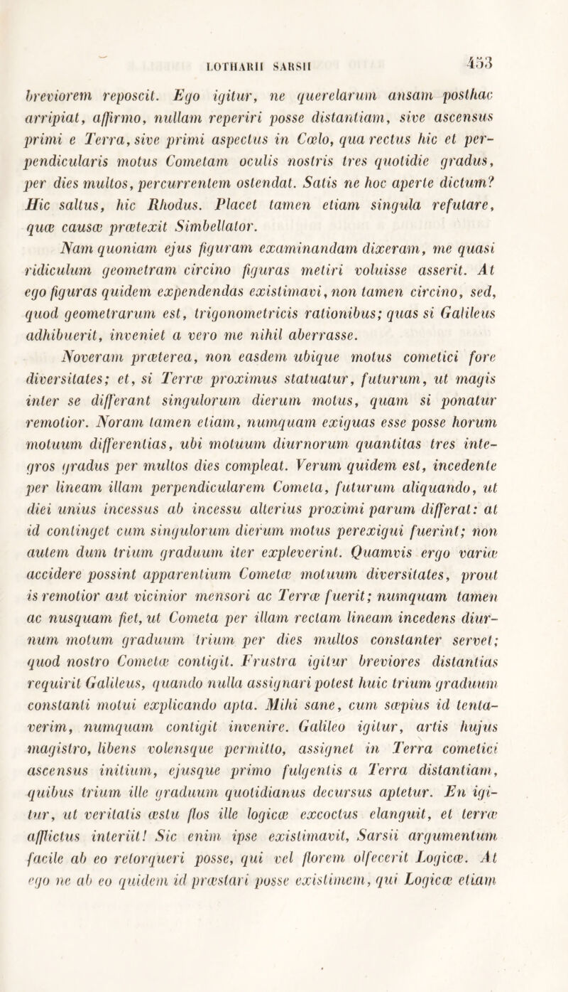 breviorem reposcit. Ego igitur, ne querelarum ansam posthac arripiat, affirmo, nullam reperir i posse distantiam, sive ascensus primi e Terra, sive primi aspectus in Coelo, qua rectus hic et per- pendicularis motus Cometam oculis nostris tres quotidie gradus, per dies multos, percurrentem ostendat. Satis ne hoc aperte dictum? Hic saltus, hic Rhodus. Placet tamen etiam singula refutare, quce causae praetexit Simbellator. Nam quoniam ejus figuram examinandam dixeram, me quasi ridiculum geometram circino figuras metiri voluisse asserit. At ego figuras quidem expendendas existimavi, non tamen circino, sed, quod geometrarum est, trigonometricis rationibus; quas si Galileus adhibuerit, inveniet a vero me nihil aberrasse. Noveram prceterea, non easdem ubique motus cometici fore diversitates; et, si Terrai proximus statuatur, futurum, ut magis inter se differant singulorum dierum motus, quam si ponatur remotior. Noram tamen etiam, numquam exiguas esse posse horum motuum differentias, ubi motuum diurnorum quantitas tres inte- gros gradus per inultos dies compleat. Verum quidem est, incedente per lineam illam perpendicularem Cometa, futurum aliquando, ut diei unius incessus ab incessu alterius proximi parum differat: at id continget cum singulorum dierum motus perexigui fuerint; non autem dum trium graduum iter expleverint. Quamvis ergo varice accidere possint apparentium Cornette motuum diversitates, prout is remotior aut vicinior mensori ac Terree fuerit; numquam tamen ac nusquam fiet, ut Cometa per illam rectam lineam incedens diur- num motum graduum trium per dies multos constanter servet; quod nostro Comctce contigit. Frustra igitur breviores distantias requirit Galileus, quando nulla assignari potest huic trium graduum constanti motui explicando apta. Mihi sane, cum scepius id tenta- verim, numquam contigit invenire. Galileo igitur, artis hujus magistro, libens volensque permitto, assignet in Terra comelici ascensus initium, ejusque primo fulgentis a Terra distantiam, quibus trium ille graduum quotidianus decursus aptetur. En igi- tur, ut veritatis cestu flos ille logicee excoctus elanguit, et terree afflictus interiit! Sic enim ipse existimavit, Sarsii argumentum facile ab eo retorqueri posse, qui vel florem olfecerit Logicce. At 'ujo ne ab eo quidem id praestari posse existimem, qui Logicce etiam