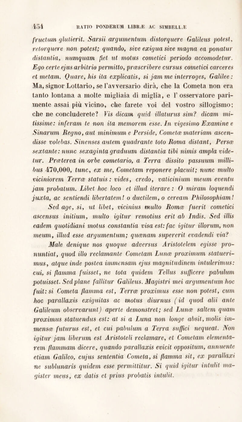 fructum glutierit. Sarsii argumentum distorquere Galileus potest, retorquere non potest; quando, sive exigua sive magna ea ponatur distantia, numquam fiet ut motus cometici periodo accomodelur. Ego certe ejus arbitrio permitto, prcescribere cursus cometici carceres et metam. Quare, his ita explicatis, si jam me interroges, Galilee : Ma, signor Lottano, se favversarìo dirà, che la Cometa non era tanto lontana a molte migliaia di miglia, e Y osservatore pari- mente assai più vicino, che farete voi del vostro sillogismo; che ne concluderete? Vis dicam quid illaturus sim? dicam mi- tissime: inferam te non ita memorem esse. In vigesimo Examine e Sinarum Regno, aut minimum e Perside, Cometee materiam ascen- disse volebas. Sinenses autem quadrante toto Roma distant, Persee sextante : nunc sexaginta graduum distantia tibi nimis ampla vide- tur. Praeterea in orbe cometario, a Terra dissito passuum milli- bus 470,000, tunc, ex me, Cometam reponere placuit; nunc multo viciniorem Terree statuis: vides, credo, vaticinium meum eventu jam probatum. Libet hoc loco et illud iterare : 0 miram loquendi juxta, ac sentiendi libertatem! o ductilem, o ceream Philosophiam! Sed age, si, ut libet, vicinius multo Romce fuerit cometici ascensus initium, multo igitur remotius erit ab Indis. Sed illis eadem quotidiani motus constantia visa est: fac igitur illorum, non meum, illud esse argumentum; queenam supererit evadendi via? Male denique nos quoque adversus Aristotelem egisse pro- nuntiat, quod illo reclamante Cometam Lunce proximum statueri- mus, atque inde postea immensam ejus magnitudinem intulerimus: cui, si flamma fuisset, ne tota quidem Tellus sufficere pabulum potuisset. Sed plane fallitur Galileus. Magistri mei argumentum hoc fuit: si Cometa flamma est. Terree proximus esse non potest, cum hoc parallaxis exiguitas ac motus diurnus ( id quod alii ante Galileum observarunt) aperte demonstret; sed Lunce saltem quam proximus statuendus est: at si a Luna non longe absit, molis im- mensae futurus est, et cui pabulum a Terra suffici nequeat. Non igitur jam liberum est Aristoteli reclamare, et Cometam dementa- rem flammam dicere, quando parallaxis evicit oppositum, annuente etiam Galileo, cujus sententia Cometa, si flamma sit, ex parallaxi ne sublunaris quidem esse permittitur. Si quid igitur intulit ma- gister meus, ex datis et prius probatis intulit.
