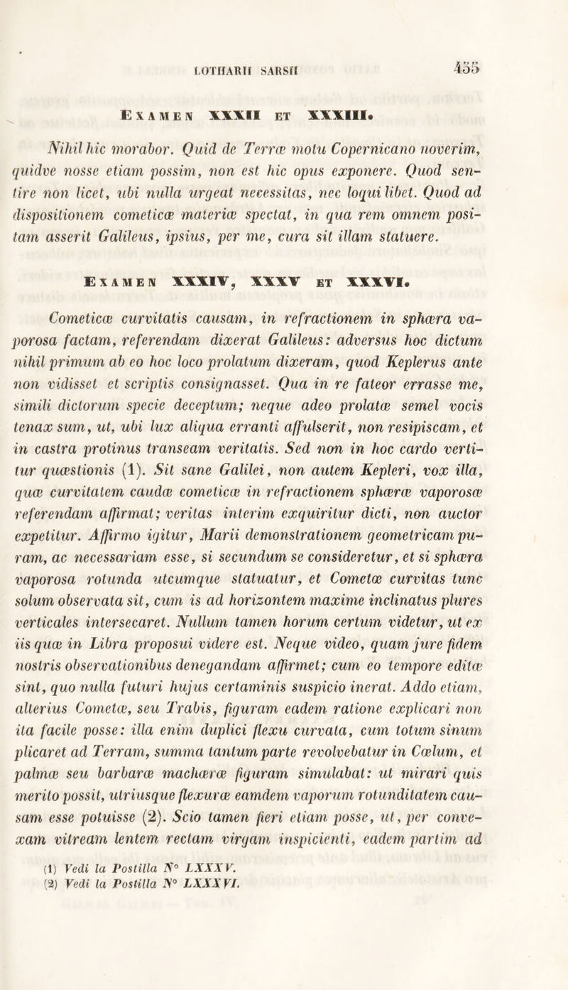 EX A ME N XXXII ET XXXIII. Nihil hic morabor. Quid de Terrae motu Copernicano noverim, quidve nosse etiam possim, non est hic opus exponere. Quod sen- tire non licet, ubi nulla urgeat necessitas, nec loquilibet. Quod ad dispositionem cometicce materiae spectat, in qua rem omnem posi- tam asserit Galileus, ipsius, per me, cura sit illam statuere. Examen XXXIX, XXXV et XXXVI. Cometicce curvitatis causam, in refractionem in sphaera va- porosa factam, referendam dixerat Galileus: adversus hoc dictum nihil primum ab eo hoc loco prolatum dixeram, quod Keplerus ante non vidisset et scriptis consignasset. Qua in re fateor errasse me, simili dictorum specie deceptum; neque adeo prolatae semel vocis tenax sum, ut, ubi lux aliqua erranti affulserit, non resipiscam, et in castra protinus transeam veritatis. Sed non in hoc cardo verti- tur quaestionis (1). Sit sane Galilei, non autem Kepleri, vox illa, quae curvitatem caudee cometicce in refractionem sphaerae vaporosae referendam affirmat; veritas interim exquiritur dicti, non auctor expetitur. Affirmo igitur, Marii demonstrationem geometricam pu- ram, ac necessariam esse, si secundum se consideretur, et si sphaera vaporosa rotunda utcumque statuatur, et Cometae curvitas tunc solum observata sit, cum is ad horizontem maxime inclinatus plures verticales intersecaret. Nullum tamen horum certum videtur, ut ex iis quae in Libra proposui videre est. Neque video, quam jure fidem nostris observationibus denegandam affirmet; cum eo tempore editae sint, quo nulla futuri hujus certaminis suspicio inerat. Addo etiam, alterius Cometae, seu Trabis, figuram eadem ratione explicari non ita facile posse : illa enim duplici flexu curvata, cum totum sinum plicaret ad Terram, summa tantum parte revolvebatur in Coelum, et palmae seu barbarae machaerae figuram simulabat: ut mirari quis merito possit, utriusque flexurae eamdem vaporum rotunditatem cau- sam esse potuisse (2). Scio tamen fieri etiam posse, ut, per conve- xam vitream lentem rectam virgam inspicienti, eadem partim ad (1) Vedi la Postilla N° LXXXV.