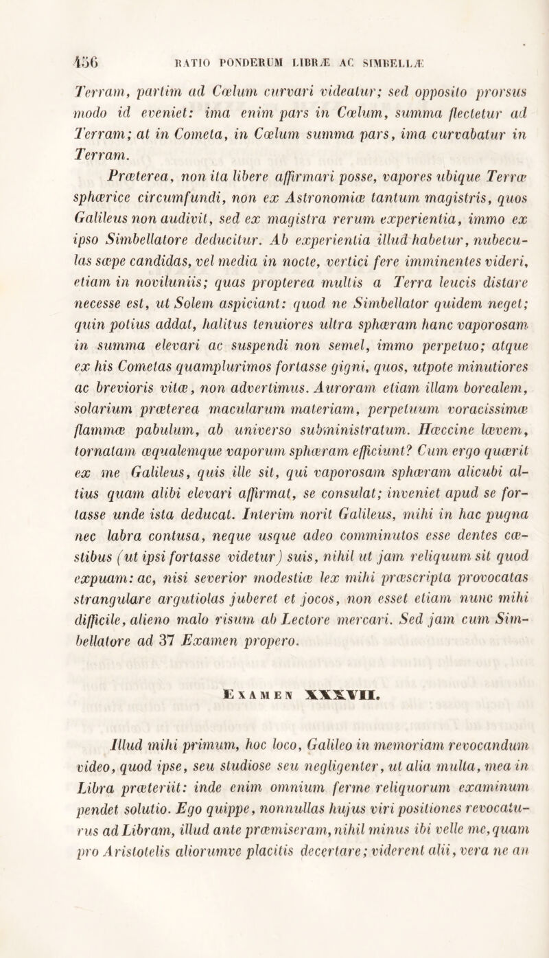 Terram, partivi ad Caelum curvari videatur; sed opposito prorsus modo id eveniet: ima enim pars in Coelum, summa flectetur ad Terram; at in Cometa, in Coelum summa pars, ima curvabatur in Terram. Praeterea, non ita libere affirmari posse, vapores ubique Terra1 sphaerice circumfundi, non ex Astronomiae tantum magistris, quos Galileus non audivit, sed ex magistra rerum experientia, immo ex ipso Simbellatore deducitur. Ab experientia illud habetur, nubecu- las saepe candidas, vel media in nocte, vertici fere imminentes videri, etiam in noviluniis; quas propterea multis a Terra leucis distare necesse est, ut Solem aspiciant: quod ne Simbellator quidem neget; quin potius addat, halitus tenuiores ultra sphaeram hanc vaporosam in summa elevari ac suspendi non semel, immo perpetuo; atque ex his Cometas quamplurimos fortasse gigni, quos, utpote minutiores ac brevioris vitee, non advertimus. Auroram etiam illam borealem, solarium praeterea macularum materiam, perpetuum voracissimae flammae pabulum, ab universo subministratum. Hccccine laevem, tornatam aequalemque vaporum sphaeram efficiunt ? Cum ergo quaerit ex me Galileus, quis ille sit, qui vaporosam sphaeram alicubi al- tius quam alibi elevari affirmat, se consulat; inveniet apud se for- tasse unde ista deducat. Interim norit Galileus, mihi in hac pugna nec labra contusa, neque usque adeo comminutos esse dentes cae- stibus (ut ipsi fortasse videtur) suis, nihil ut jam reliquum sit quod expuam: ac, nisi severior modestia) lex mihi praescripta provocatas strangulare argutiolas juberet et jocos, non esset etiam nunc mihi difficile, alieno malo risum ab Lectore mercari. Sed jam cum Sim- bellatore ad 37 Examen propero. Examen XXXVII. Illud mihi primum, hoc loco, Galileo in memoriam revocandum video, quod ipse, seu studiose seu negligenter, ut alia multa, mea in Libra praeteriit: inde enim omnium ferme reliquorum examinum pendet solutio. Ego quippe, nonnullas hujus viri positiones revocatu- rus ad Libram, illud ante praemiseram, nihil minus ibi velle me, quam pro Aristotelis aliorumve placitis decertare; viderent alii, vera ne an
