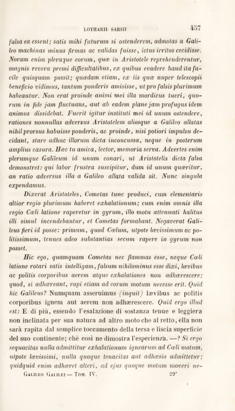 LOTHARII- SARSII 457 falsa ea essent ; satis mihi futurum si ostenderem, admotas a Gali- leo machinas minus firmas ac validas fuisse, ictus irritos cecidisse. Noram enim pleraque eorum, quae in Aristotele reprehenderentur, magnis revera premi difficultatibus, ex quibus evadere haud ita fa- cile quisquam possit; quaedam etiam, ex iis quae nuper telescopii beneficio vidimus, tantum ponderis amisisse, ut pro falsis plurimum habeantur. Non erat proinde animi mei illa mordicus tueri, quo- rum in fide jam fluctuans, aut ab eadem plane jam profugus idem animus dissidebat. Fuerit igitur instituti mei id unum ostendere, rationes nonnullas adversus Aristotelem aliosque a Galileo allatas nihil prorsus habuisse ponderis, ac proinde, nisi potiori impulsu de- cidant, stare adhuc illorum dicta inconcussa, neque in posterum amplius casura. Haec tu amica, lector, memoria serva. Advertes enim plerumque Galileum id unum conari, ut Aristotelis dicta falsa demonstret: qui labor frustra suscipitur, dum id unum quaeritur. an ratio adversus illa a Galileo allata valida sit. Nunc singula expendamus. Dixerat Aristoteles, Cometas tunc produci, cum dementaris altior regio plurimum haberet exhalationum; cum enim omnis illa regio Cedi latione raperetur in gyrum, illo motu attenuati halitus illi simul incendebantur, et Cometas formabant. Negaverat Gali- leus fieri id posse: primum, quod Coelum, utpote laevissimum ac po- litissimum, tenues adeo substantias secum rapere in gyrum non posset. Hic ego, quamquam Cometas nec flammas esse, neque Coeli latione rotari satis intelligam, falsum nihilominus esse dixi, laevibus ac politis corporibus aerem atque exhalationes non adhaerescere ; quod, si adhaereant, rapi etiam ad eorum motum necesse erit. Quid hic Galileus? Numquam asseruimus (inquit) laevibus ac politis corporibus ignem aut aerem non adhaerescere. Quid ergo illud est: E di più, essendo l’esalazione di sostanza tenue e leggiera non inclinata per sua natura ad altro moto che al retto, ella non sarà rapita dal semplice toccamento della tersa e liscia superficie del suo continente; chè così ne dimostra l’esperienza. —? Si ergo sequacitas nulla admittitur exhalationum ignearum ad Codi motum, utpote laevissimi, nulla quoque tenacitas aut adhaesio admittetur; quidquid enim adhaeret alteri, ad ejus quoque motum moveri ne- Galileo Galilei—Tom. IV. 29* t