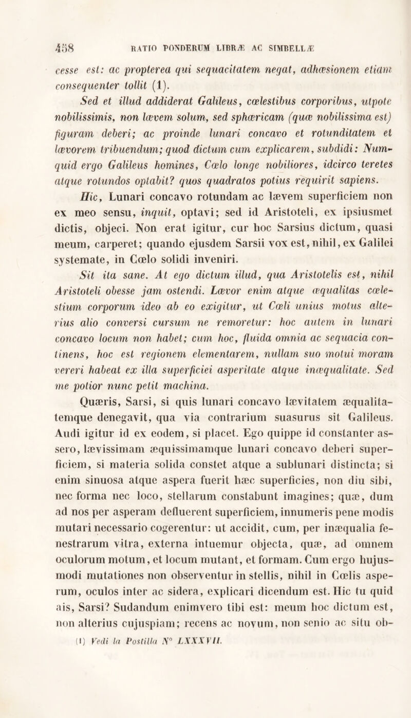 cesse est: ac propter ea qui sequacitatem negat, adhaesionem etiam consequenter tollit (1). Sed et illud addiderat Galileus, coelestibus corporibus, nipote nobilissimis, non Iccvem solum, sed sphaericam (qua nobilissima est) figuram deberi; ac proinde lunari concavo et rotunditatem et lavorem tribuendum; quod dictam cum explicarem, subdidi: Num- quid ergo Galileus homines, Calo longe nobiliores, idcirco teretes atque rotundos optabit? quos quadratos potius requirit sapiens. Hic, Lunari concavo rotundam ac laevem superficiem non ex meo sensu, inquit, optavi; sed id Aristoteli, ex ipsiusmet dictis, objeci. Non erat igitur, cur hoc Sarsius dictum, quasi meum, carperet; quando ejusdem Sarsii vox est, nihil, ex Galilei systemate, in Coelo solidi inveniri. Sit ita sane. At ego dictum illud, qua Aristotelis est, nihil Aristoteli obesse jam ostendi. Lavor enim atque aqualitas cale- stimi corporum ideo ab eo exigitur, ut Cali unius motus alte- rius alio conversi cursum ne remoretur: hoc autem in lunari concavo locum non habet; cum hoc, fluida omnia ac sequacia con- tinens, hoc est regionem elementarem, nullam suo molui moram vereri habeat ex illa superficiei asperitate atque inaqualitate. Sed me potior nunc petit machina. Quaeris, Sarsi, si quis lunari concavo laevitatem aequalita- temque denegavit, qua via contrarium suasurus sit Galileus. Audi igitur id ex eodem, si placet. Ego quippe id constanter as- sero, laevissimam aequissimamque lunari concavo deberi super- ficiem, si materia solida constet atque a sublunari distincta; si enim sinuosa atque aspera fuerit haec superficies, non diu sibi, nec forma nec loco, stellarum constabunt imagines; quae, dum ad nos per asperam defluerent superficiem, innumeris pene modis mutari necessario cogerentur: ut accidit, cum, per inaequalia fe- nestrarum vitra, externa intuemur objecta, quae, ad omnem oculorum motum, et locum mutant, et formam. Cum ergo huj us- modi mutationes non observentur in stellis, nihil in Coelis aspe- rum, oculos inter ac sidera, explicari dicendum est. Hic tu quid ais, Sarsi? Sudandum enimvero tibi est: meum hoc dictum est, non alterius cujuspiam; recens ac novum, non senio ac situ ob-
