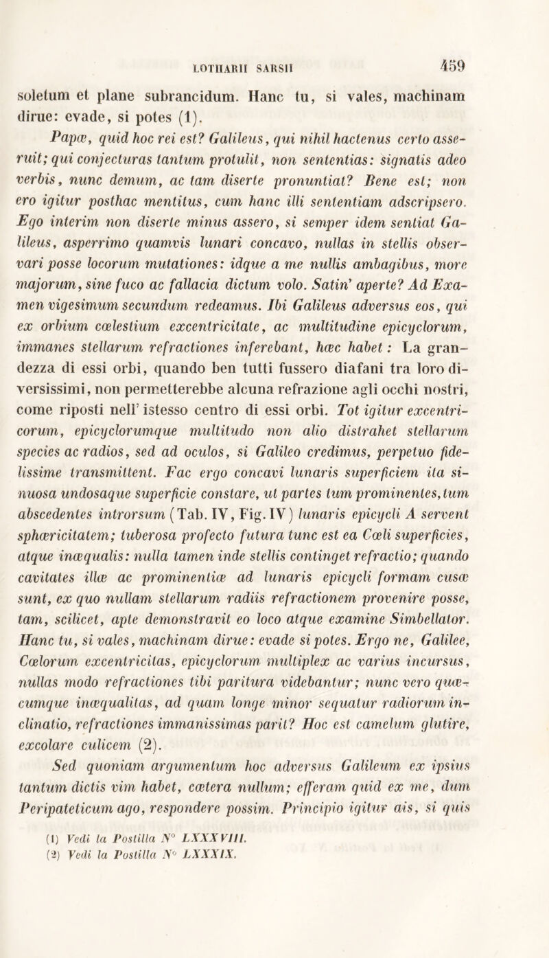 soletum et plane subrancidum. Hanc tu, si vales, machinam dirue: evade, si potes (1). Papce, quid hoc rei est? Galileus, qui nihil hactenus certo asse- ruit; qui conjecturas tantum protulit, non sententias: signatis adeo verbis, nunc demum, ac tam diserte pronuntiat? Bene est; non ero igitur posthac mentitus, cum hanc illi sententiam adscripsero. Ego interim non diserte minus assero, si semper idem sentiat Ga- lileus, asperrimo quamvis lunari concavo, nullas in stellis obser- vari posse locorum mutationes: idque a me nullis ambagibus, more majorum, sine fuco ac fallacia dictum volo. Satin’ aperte? Ad Exa- men vigesimum secundum redeamus. Ibi Galileus adversus eos, qui ex orbium coelestium excentricitate, ac multitudine epicyclorum, immanes stellarum refractiones inferebant, haec habet : La gran- dezza di essi orbi, quando ben tutti fussero diafani tra loro di- versissimi, non permetterebbe alcuna refrazione agli occhi nostri, come riposti nell’ istesso centro di essi orbi. Tot igitur excentri- corum, epicyclorumque multitudo non alio distrahet stellarum species ac radios, sed ad oculos, si Galileo credimus, perpetuo fide- lissime transmittent. Fac ergo concavi lunaris superficiem ita si- nuosa undosaque superficie constare, ut partes tum prominentes, tum abscedentes introrsum (Tab. IV, Fig.IV) lunaris epicycli A servent sphcericitatem; tuberosa profecto futura tunc est ea Coeli superficies, atque inaequalis: nulla tamen inde stellis continget refractio; quando cavitates illae ac prominentiae ad lunaris epicycli formam cusae sunt, ex quo nullam stellarum radiis refractionem provenire posse, tam, scilicet, apte demonstravit eo loco atque examine Simbellator. Hanc tu, si vales, machinam dirue : evade si potes. Ergo ne, Galilee, Coelorum excentricitas, epicyclorum multiplex ac varius incursus, nullas modo refractiones tibi paritura videbantur; nunc vero qucv-r cumque inaequalitas, ad quam longe minor sequatur radiorum in- clinatio, refractiones immanissimas parit? Hoc est camelum, glutire, excolare culicem (2). Sed quoniam argumentum hoc adversus Galileum ex ipsius tantum dictis vim habet, costerà nullum; efferam, quid ex me, dum Peripateticum ago, respondere possim. Principio igitur ais, si quis (1) Vedi la Postilla N° LXXX VIII.