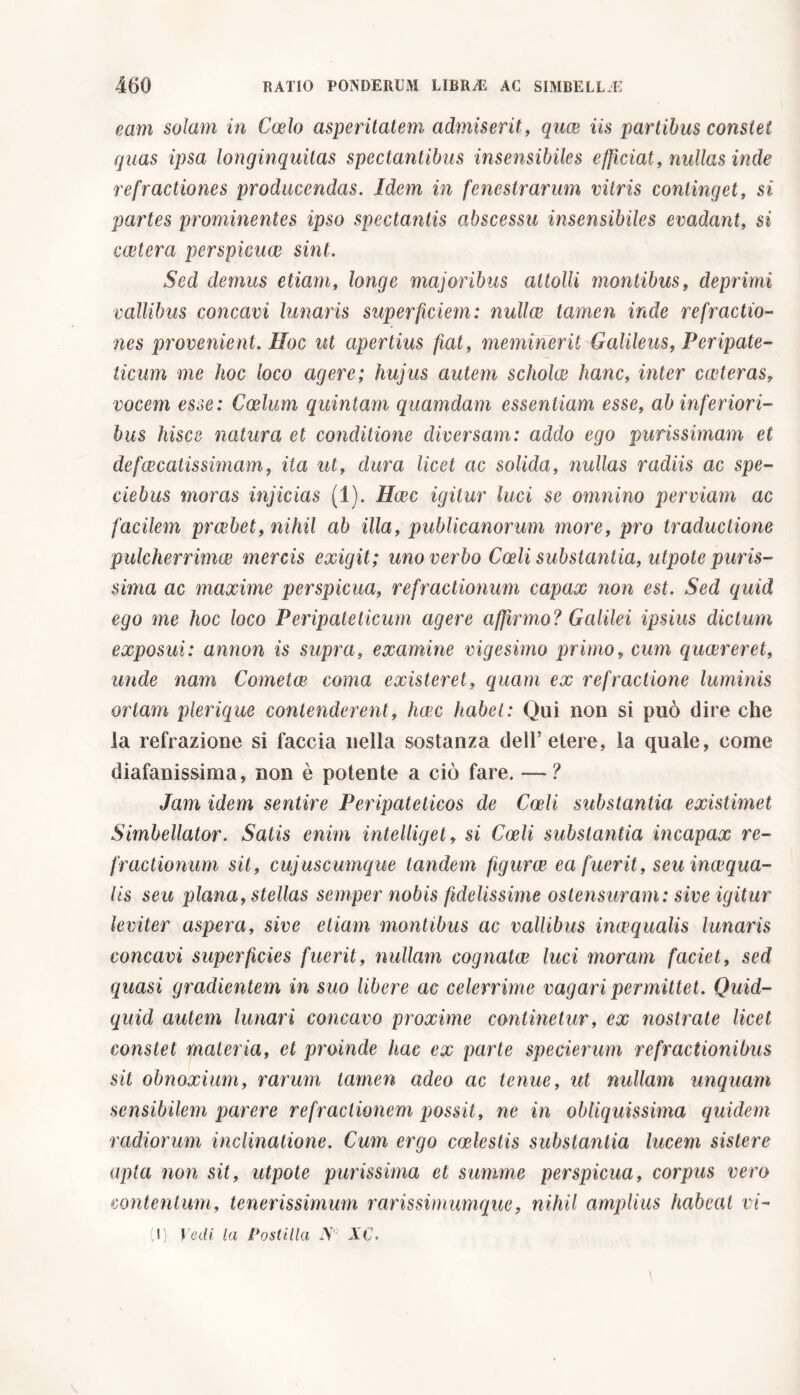 eam solam in Coelo asperitatem admiserit, quae iis partibus constet quas ipsa longinquitas spectantibus insensibiles efficiat, nullas inde refractiones producendas. Idem in fenestrarum vitris continget, si partes prominentes ipso spectantis abscessu insensibiles evadant, si coetera perspicuae sint. Sed demus etiam, longe majoribus attolli montibus, deprimi vallibus concavi lunaris superficiem: nullee tamen inde refractio- nes provenient. Hoc ut apertius fiat, meminerit Galileus, Peripate- ticum me hoc loco agere; hujus autem scholae hanc, inter exteras, vocem esse: Coelum quintani quamdam essentiam esse, ab inferiori- bus hisce natura et conditione diversam: addo ego purissimam et defaecatissimam, ita ut, dura licet ac solida, nullas radiis ac spe- ciebas moras injicias (1). Haec igitur luci se omnino perviam ac facilem praebet, nihil ab illa, publicanorum more, pro traductione pulcherrimae mercis exigit; uno verbo Coeli substantia, utpote puris- sima ac maxime perspicua, refractionum capax non est. Sed quid ego me hoc loco Peripateticum agere affirmo? Galilei ipsius dictum exposui: annon is supra, examine vigesimo primo, cum quaereret, unde nam Cometae coma existeret, quam ex refractione luminis ortam plerique contenderent, haec habet: Qui non si può dire che la refrazione si faccia nella sostanza dell’etere, la quale, come diafanissima, non è potente a ciò fare. — ? Jam idem sentire Peripateticos de Coeli substantia: existimet Simbellator. Satis enim intelliget, si Coeli substantia incapax re- fractionum sil, cujuscumque tandem figurce ea fuerit, seu inaequa- lis seu plana, stellas semper nobis fidelissime ostensuram: sive igitur leviter aspera, sive etiam montibus ac vallibus inaequalis lunaris concavi superficies fuerit, nullam cognatae luci moram faciet, sed quasi gradientem in suo libere ac celerrime vagari permittet. Quid- quid autem lunari concavo proxime continetur, ex nostrate licet constet materia, et proinde hac ex parte specierum refractionibus sil obnoxium, rarum tamen adeo ac tenue, ut nullam unquam sensibilem parere refractionem possit, ne in obliquissima quidem radiorum inclinatione. Cum ergo coelestis substantia lucem sistere apta non sit, utpote purissima et summe perspicua, corpus vero contentum, tenerissimum rarissimumque, nihil amplius habeat vi-
