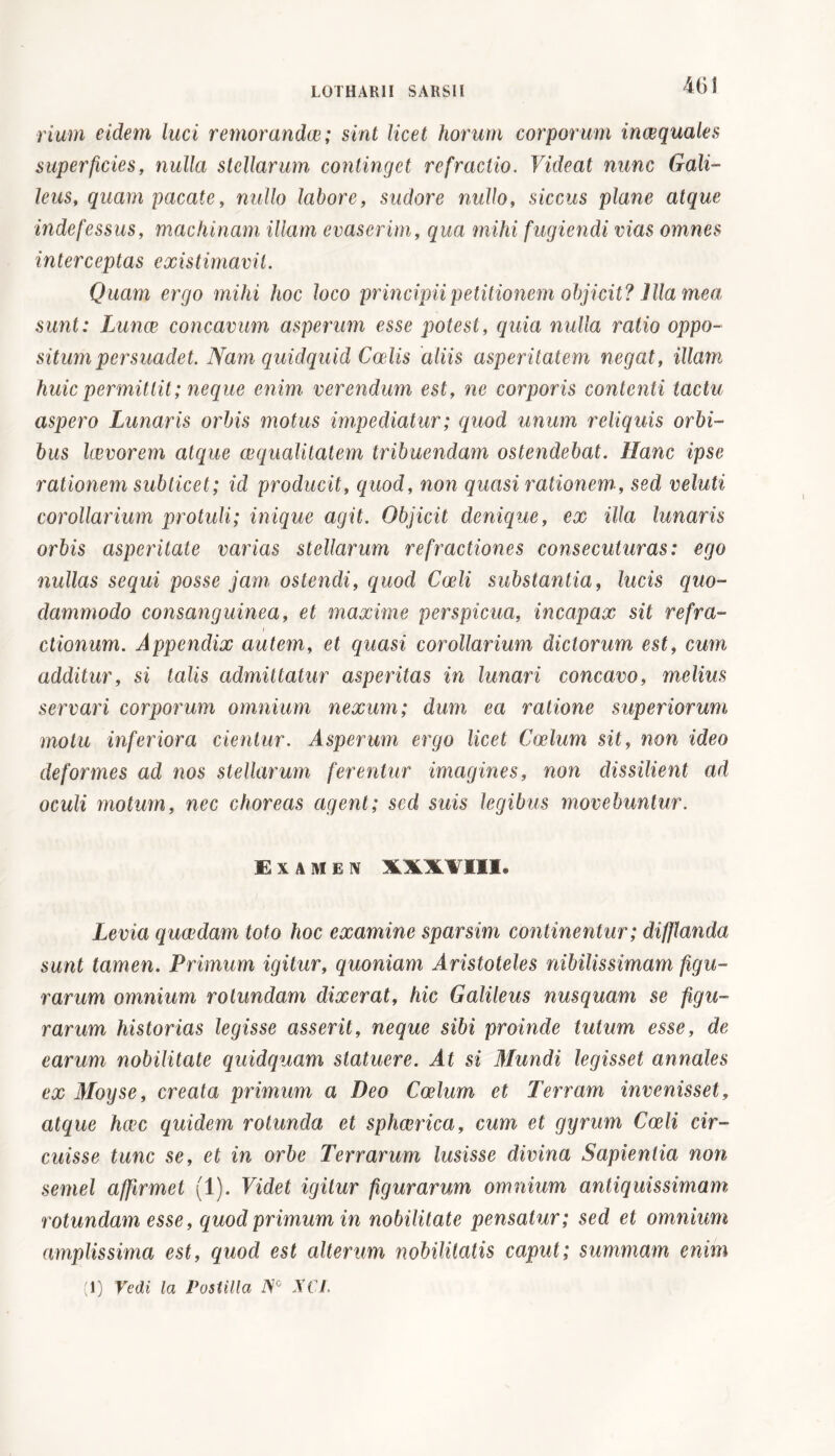 riunì eidem luci remorandae; sint licet horum corporum inaequales superficies, nulla stellarum continget refractio. Videat nunc Gali- leus, quam pacate, nullo labore, sudore nullo, siccus plane atque indefessus, machinam illam evaserim, qua mihi fugiendi vias omnes interceptas existimavit. Quam ergo mihi hoc loco principii petitionem objicit? Illa mea sunt: Lunae concavum asperum esse potest, quia nulla ratio oppo- situm persuadet. Nam quidquid Coelis aliis asperitatem negat, illam huic permittit; neque enim verendum est, ne corporis contenti tactu aspero Lunaris orbis motus impediatur ; quod unum reliquis orbi- bus kevorem atque aequalitatem tribuendam ostendebat. Hanc ipse rationem subticet; id producit, quod, non quasi rationem , sed velati corollarium protuli; inique agit. Objicit denique, ex illa lunaris orbis asperitate varias stellarum refractiones consecuturas: ego nullas sequi posse jam ostendi, quod Coeli substantia, lucis quo- dammodo consanguinea, et maxime perspicua, incapax sit refra- ctionum. Appendix autem, et quasi corollarium dictorum est, cum additur, si talis admittatur asperitas in lunari concavo, melius servari corporum omnium nexum; dum ea ratione superiorum motu inferiora cientur. Asperum ergo licet Coelum sit, non ideo deformes ad nos stellarum ferentur imagines, non dissilient ad oculi motum, nec choreas agent; sed suis legibus movebuntur. Examen XXXVIII, Levia quaedam toto hoc examine sparsim continentur; difflanda sunt tamen. Primum igitur, quoniam Aristoteles nibilissimam figu- rarum omnium rotundam dixerat, hic Galileus nusquam se figu- rarum historias legisse asserit, neque sibi proinde tutum esse, de earum nobilitate quidquam statuere. At si Mundi legisset annales ex Moyse, creata primum a Deo Coelum et Terram invenisset, atque haec quidem rotunda et sphaerica, cum et gyrum Coeli cir- cuisse tunc se, et in orbe Terrarum lusisse divina Sapientia non semel affirmet (1). Videt igitur figurarum omnium antiquissimam rotundam esse, quod primum in nobilitate pensatur; sed et omnium amplissima est, quod est alterum nobilitatis caput; summam enim