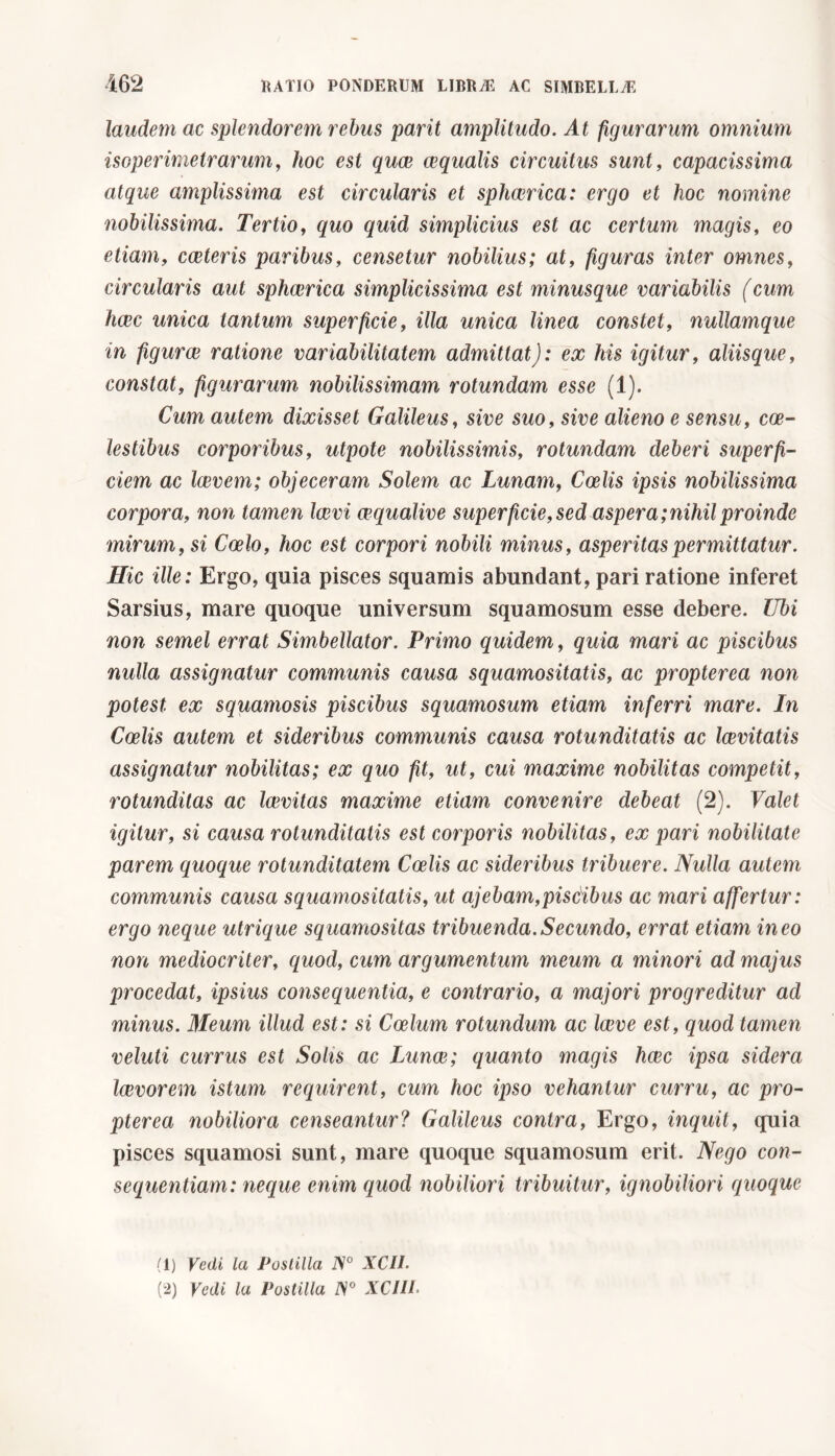 laudem ac splendorem rebus pani amplitudo. At figurarum omnium isoperimetrarum, hoc est quee ecqualis circuitus sunt, capacissima atque amplissima est circularis et sphaerica: ergo et hoc nomine nobilissima. Tertio, quo quid simplicius est ac certum magis, eo etiam, cceteris paribus, censetur nobilius; at, figuras inter omnes, circularis aut sphaerica simplicissima est minusque variabilis (cum haec unica tantum superficie, illa unica linea constet, nullamque in figurae ratione variabilitatem admittat): ex his igitur, aliisque, constat, figurarum nobilissimam rotundam esse (1). Cum autem dixisset Galileus, sive suo, sive alieno e sensu, coe- lestibus corporibus, utpote nobilissimis, rotundam deberi superfi- ciem ac laevem; objeceram Solem ac Lunam, Coelis ipsis nobilissima corpora, non tamen laevi wqualive superficie, sed aspera;nihil proinde mirum, si Coelo, hoc est corpori nobili minus, asperitas permittatur. Hic ille: Ergo, quia pisces squamis abundant, pari ratione inferet Sarsius, mare quoque universum squamosum esse debere. Ubi non semel errat Simbellator. Primo quidem, quia mari ac piscibus nulla assignatur communis causa squamositatis, ac propterea non potest ex squamosis piscibus squamosum etiam inferri mare. In Coelis autem et sideribus communis causa rotunditatis ac laevitatis assignatur nobilitas; ex quo fit, ut, cui maxime nobilitas competit, rotunditas ac Icevitas maxime etiam convenire debeat (2). Valet igitur, si causa rotunditatis est corporis nobilitas, ex pari nobilitate parem quoque rotunditatem Coelis ac sideribus tribuere. Nulla autem communis causa squamositatis, ut ajebam,piscibus ac mari affertur: ergo neque utrique squamositas tribuenda.Secundo, errat etiam ineo non mediocriter, quod, cum argumentum meum a minori ad majus procedat, ipsius consequentia, e contrario, a majori progreditur ad minus. Meum illud est: si Coelum rotundum ac laeve est, quod tamen veluti currus est Solis ac Lunce; quanto magis haec ipsa sidera loevorem istum requirent, cum hoc ipso vehantur curru, ac pro- pterea nobiliora censeantur? Galileus contra, Ergo, inquit, quia pisces squamosi sunt, mare quoque squamosum erit. Nego con- sequentiam: neque enim quod nobiliori tribuitur, ignobiliori quoque (1) Vedi la Postilla iV° XCIL