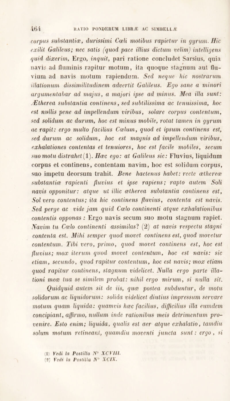 corpus substantiae, durissimi Coeli molibus rapietur in gyrum. Hic exilit Galileus; nec satis (quod pace illius dictum velim) intelligens quid dixerim, Ergo, inquit, pari ratione concludet Sarsius, quia ( navis ad fluminis rapitur motum, ita quoque stagnum aut flu- vium ad navis motum rapiendum. Sed neque hic nostrarum illationum dissimilitudinem advertit Galileus. Ego sane a minori argumentabar ad majus, a majori ipse ad minus. Mea illa sunt: -Etherea substantia continens, sed subtilissima ac tenuissima, hoc est nullis pene ad impellendum viribus, solare corpus contentum, sed solidum ac durum, hoc est minus mobile, rotat tamen in gyrum ac rapit: ergo multo facilius Coelum, quod et ipsum continens est, sed durum ac solidum, hoc est magnis ad impellendum viribus, exhalationes contentas et tenuiores, hoc est facile mobiles, secum suo motu distrahet (1). Haec ego: at Galileus sic: Fluvius, liquidum corpus et continens, contentam navim, hoc est solidum corpus, suo impetu deorsum trahit. Bene hactenus habet: recte aether eae substantia rapienti fluvius et ipse rapiens; rapto autem Soli navis opponitur: atque ut illic aether ea substantia continens est, Solvero contentus; ita hic continens fluvius, contenta est navis. Sed perge ac vide jam quid Coelo continenti atque exhalationibus contentis opponas : Ergo navis secum suo motu stagnum rapiet. Navim tu Coelo continenti assimilasi (2) at navis respectu stagni contenta est. Mihi semper quod movet continens est, quod movetur contentum. Tibi vero, primo, quod movet continens est, hoc est fluvius; mox iterum quod movet contentum, hoc est navis: sic etiam, secundo, quod rapitur contentum, hoc est navis; mox etiam quod rapitur continens, stagnum videlicet. Nulla ergo parte illa- tioni meae tua se similem probat: nihil ergo mirum, si nulla sit. Quidquid autem sit de iis, quae postea subduntur, de motu solidorum ac liquidorum: solida videlicet diutius impressum servare motum quam liquida: quamvis hcec facilius, difficilius illa eumdem concipiant, affirmo, nullum inde rationibus meis detrimentum pro- venire. Esto enim; liquida, qualis est aer atque exhalatio, tamdiu solum motum retineant, quamdiu moventi juncta sunt : ergo , si (1) Vedi la Postilla N° XCVIII.