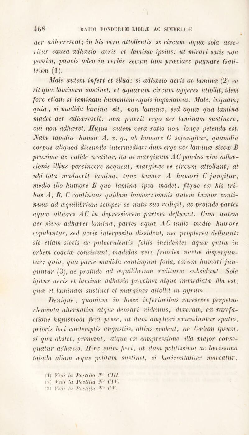 aer adhaerescat; in his vero attollentis se circum aquae sola asse- ritur causa adhaesio aeris et lamina; ipsius: ut mirari satis non: possim, paucis adeo in verbis secum tam praeclare pugnare Cali- le um (1). Male autem infert et illud: si adhaesio aeris ac laminae (2) ea sit quae laminam sustinet, et aquarum circum aggeres attollit, idem fore etiam si laminam humentem aquis imponamus. Male, inquam; quia, si madida lamina sit, non lamince, sed aquae qua lamina madet aer adhaerescit: non poterit ergo aer laminam sustinere, cui non adhaeret. Hujus autem vera ratio non longe petenda est. Nam tamdiu humor A, v. g., ab humore C sejungitur, quamdiu corpus aliquod dissimile intermediat : dum ergo aer lamince siccae B proxime ac valide nectitur, ita ut marginum AC pondus vim adhae- sionis illius pervincere nequeat, margines se circum attollunt; at ubi tota maduerit lamina, tunc humor A humori C jungitur, medio illo humore B quo lamina ipsa madet, fitque ex his tri- bus A, B, C continuus quidam humor: omnis autem humor conti- nuus ad aequilibrium semper se nutu suo redigit, ac proinde partes aquae altiores AC in depressiorem partem defluunt. Cum autem aer siccce adhaeret lamince, partes aquae AC nullo medio humore copulantur, sed aeris interpositu dissident, nec propterea defluunt: sic etiam siccis ac pulverulentis foliis incidentes aquae guttae in orbem coactae consistunt, madidas vero frondes nactae dispergun- tur; quia, qua pcirte madida contingunt folia, eorum humori jun- guntur (3), ac proinde ad aequilibrium rediturae subsidunt. Sola igitur cieris et lamince adhaesio proxima atque immediata illa est, quae et laminam sustinet et margines attollit in gyrum. Denique, quoniam in hisce inferioribus rarescere perpetuo elementa alternatim atque densari viclemus, dixeram, ex rarefa- elione hujusmodi fieri posse, ut dum ampliori extenduntur spatio, prioris loci contemptis angustiis, altius evolent, ac Coelum ipsum, si qua obstet, premant, atque ex compressione illa major conse- quatur adheesio. Hinc enim fieri, ut dum politissima ac lievissima tabula aliam ceque politam sustinet, si horizontaliter moveatur, (1) Vedi la Postilla J\° CUI. (-1) Vedi la Postilla N° CIV.