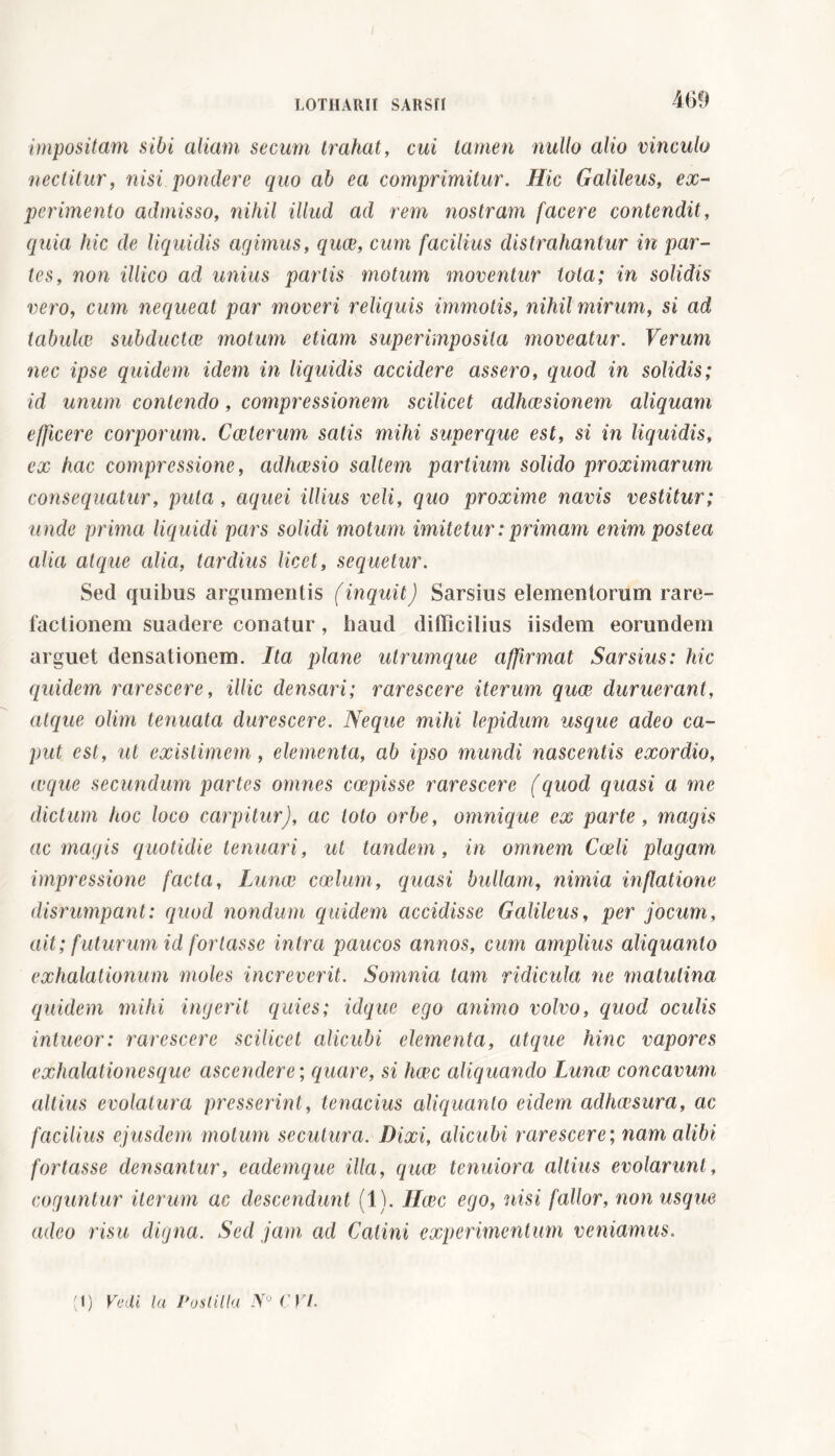 impositam sibi aliam secum trahat, cui tamen nullo alio vinculo nectitur, nisi pondere quo ab ea comprimitur. Hic Galileus, ex- perimento admisso, nihil illud ad rem nostram facere contendit, quia hic de liquidis agimus, quae, cum facilius distrahantur in par- tes, non ittico ad unius partis motum moventur tota; in solidis vero, cum nequeat par moveri reliquis immotis, nihil mirum, si ad tabulai subductae motum etiam superimposita moveatur. Verum nec ipse quidem idem in liquidis accidere assero, quod in solidis; id unum contendo, compressionem scilicet adhaesionem aliquam efficere corporum. Cceterum satis mihi superque est, si in liquidis, ex hac compressione, adhaesio saltem partium solido proximarum consequatur, puta, aquei illius veli, quo proxime navis vestitur; unde prima liquidi pars solidi motum imitetur : primam enim postea alia atque cilia, tardius licet, sequetur. Sed quibus argumentis (inquit) Sarsius elementorum rare- factionem suadere conatur, haud difficilius iisdem eorundem arguet densationem. Ita plane utrumque affirmat Sarsius: hic quidem rarescere, illic densari; rarescere iterum quae duruerant, atque olim tenuata durescere. Neque mihi lepidum usque adeo ca- put est, ut existimem, elementa, ab ipso mundi nascentis exordio, icque secundum partes omnes empisse rarescere (quod quasi a me dictum hoc loco carpitur), ac loto orbe, omnique ex parte, magis ac magis quotidie tenuari, ut tandem, in omnem Coeli plagam impressione facta, Lunae coelum, quasi bullam, nimia inflatione disrumpant: quod nondum quidem accidisse Galileus, per jocum, ait ; f uturum id fortasse intra paucos annos, cum amplius aliquanto exhalationum moles increverit. Somnia tam ridicula ne matutina quidem mihi ingerit quies; idque ego animo volvo, quod oculis intueor: rarescere scilicet alicubi elementa, atque hinc vapores exhalationes que ascendere; quare, si haec aliquando Lunae concavum altius evolatura presserint, tenacius aliquanto eidem adhaesura, ac facilius ejusdem motum secutura. Dixi, alicubi rarescere; nam alibi fortasse densantur, eademque illa, quae tenuiora altius evolarunt, coguntur iterum ac descendunt (1). ILcec ego, nisi fallor, non usque adeo risu digna. Sed jam ad Catini experimentum veniamus.