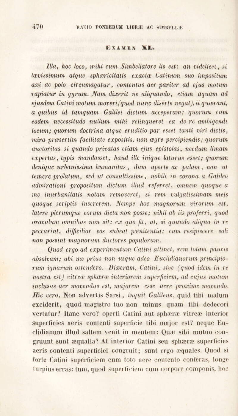 E X A M E IV XX. Illa, hoc loco, mihi cum Simbellatore lis est: an videlicet, si laevissimum atque sphcericitatis exactce Catinum suo impositum axi ac polo circumagatur, contentus aer pariter ad ejus motum rapiatur in gyrum. Nam dixerit ne aliquando, etiam aquam ad ejusdem Catini motum moveri (quod nunc diserte negat), ii qucerant, a quibus id tamquam Galilei dictum acceperam; quorum cum eodem necessitudo nullum mihi relinqueret ea de re ambigendi locum; quorum doctrina atque eruditio par esset tanti viri dictis, mira praesertim facilitate expositis, non aegre percipiendis ; quorum auctoritas si quando privatas etiam ejus epistolas, necdum limam expertas, typis mandasset, haud ille inique laturus esset; quorum denique urbanissima humanitas, dum aperte ac palam, non ut temere prolatum, sed ut consultissime, nobili in corona a Galileo admirationi propositum dictum illud referret, omnem quoque a me inurbanitatis notam removeret, si rem vulgatissimam meis quoque scriptis insererem. Nempe hoc magnorum virorum est, latere plerumque eorum dicta non posse; nihil ab iis proferri, quod oraculum omnibus non sit: ex quo fit, ut, si quando aliqua in re peccarint, difficilior eos subeat poenitentia; cum resipiscere soli non possint magnorum ductores populorum. Quod ergo ad experimentum Catini attinet, rem totam paucis absolvam; ubi me prius non usque adeo Euclidianorum principio- rum ignarum ostendero. Dixeram, Catini, sive (quod idem in re nostra est) vitreae sphcerce interiorem superficiem, ad cujus motum inclusus aer movendus est, majorem esse aere proxime movendo. Hic vero, Non advertis Sarsi, inquit Galileus, quid tibi malum exciderit, quod magistro tuo non minus quam tibi dedecori vertatur? Itane vero? operti Catini aut sphaerae vitreae interior superficies aeris contenti superficie tibi major est? neque Eu- clidianum illud saltem venit in mentem: Quae sibi mutuo con- gruunt sunt aequalia? At interior Catini seu sphaerae superficies aeris contenti superficiei congruit; sunt ergo aequales. Quod si forte Catini superficiem cum toto aere contento conferas, longe turpius erras: tum, quod superficiem cum corpore componis, hoc