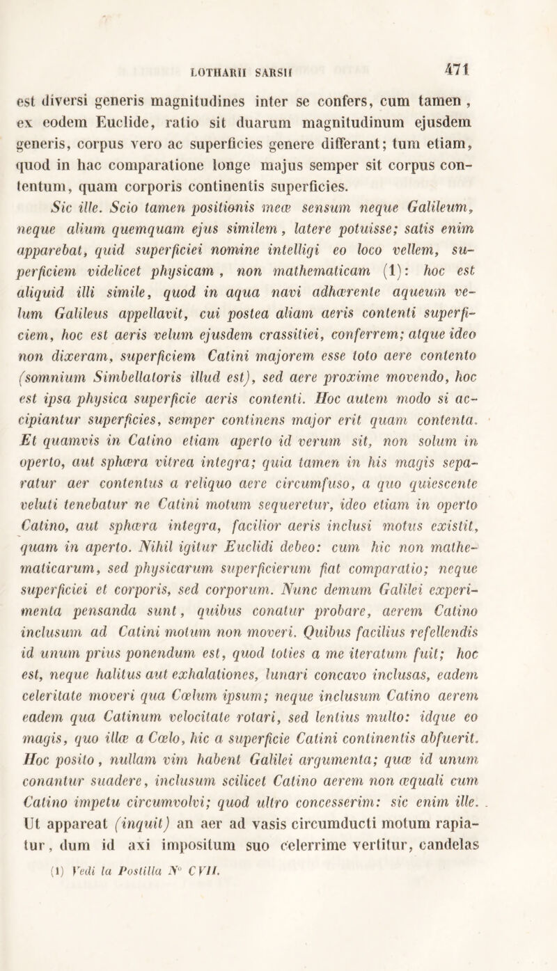 est diversi generis magnitudines inter se confers, cum tamen , ex eodem Euclide, ratio sit duarum magnitudinum ejusdem generis, corpus vero ac superficies genere differant; tum etiam, quod in hac comparatione longe majus semper sit corpus con- tentum, quam corporis continentis superficies. Sic ille. Scio tamen positionis mece sensum neque Galileum, neque alium quemquam ejus similem, latere potuisse; satis enim apparebat, quid superficiei nomine intelligi eo loco vellem, su- perficiem videlicet physicam, non mathematicam (1): hoc est aliquid illi simile, quod in aqua navi adhaerente aqueum ve- lum Galileus appellavit, cui postea aliam aeris contenti superfi- ciem, hoc est aeris velum ejusdem crassitiei, conferrem; atque ideo non dixeram, superficiem Catini majorem esse toto aere contento (somnium Simbellatoris illud est), sed aere proxime movendo, hoc est ipsa physica superficie aeris contenti. Hoc autem modo si ac- cipiantur superficies, semper continens major erit quam contenta« Et quamvis in Catino etiam aperio id verum sit, non solum in operto, aut sphaera vitrea integra; quia tamen in his magis sepa- ratur aer contentus a reliquo aere circumfuso, a quo quiescente veluti tenebatur ne Catini motum sequeretur, ideo etiam in operto Catino, aut sphaera integra, facilior aeris inclusi motus existit, quam in aperto. Nihil igitur Euclidi debeo: cum hic non mathe maticarum, sed physicarum superficierum fiat comparatio; neque superficiei et corporis, sed corporum. Nunc demum Galilei experi- menta pensanda sunt, quibus conatur probare, aerem Catino inclusum ad Catini motum non moveri. Quibus facilius refellendis id unum prius ponendum est, quod toties a me iteratum fuit; hoc est, neque halitus aut exhalationes, lunari concavo inclusas, eadem celeritate moveri qua Coelum ipsum; neque inclusum Catino aerem eadem qua Catinum velocitate rotari, sed lentius multo: idque eo magis, quo ilice a Coelo, hic a superficie Catini continentis abfuerit. Hoc posito, nullam vim habent Galilei argumenta; quae id unum conantur suadere, inclusum scilicet Catino aerem non aequali cum Catino impetu circumvolvi; quod ultro concesserim: sic enim ille. . Ut appareat (inquit) an aer ad vasis circumducti motum rapia- tur, dum id axi impositum suo celerrime vertitur, candelas