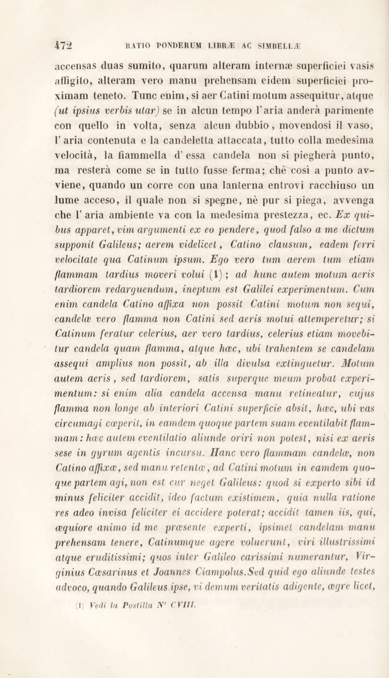 accensas duas sumito, quarum alteram internae superficiei vasis affigito, alteram vero manu prehensam eidem superficiei pro- ximam teneto. Tunc enim, si aer Catini motum assequitur, atque (ut ipsius verbis utar) se in alcun tempo l’aria anderà parimente con quello in volta, senza alcun dubbio* movendosi il vaso, 1’ aria contenuta e la candeletta attaccata, tutto colla medesima velocità, la fiammella d’essa candela non si piegherà punto, ma resterà come se in tutto fusse ferma; chè così a punto av- viene, quando un corre con una lanterna entrovi racchiuso un lume acceso, il quale non si spegne, nè pur si piega, avvenga che 1’ aria ambiente va con la medesima prestezza, ec. Ex qui- bus apparet, vim argumenti ex eo pendere, quod falso a me dictum supponit Galileus; aerem videlicet, Catino clausum, eadem ferri velocitate qua Catinum ipsum. Ego vero tum aerem tum etiam flammam tardius moveri volui (1) ; ad hunc autem motum aeris tardiorem- redarguendum, ineptum est Galilei experimentum. Cum enim candela Catino affixa non possit Catini motum non sequi, candelce vero flamma non Catini sed aeris motui attemperetur ; si Catinum feratur celerius, aer vero tardius, celerius etiam movebi- tur candela quam flamma, atque haec, ubi trahentem se candelam assequi amplius non possit, ab illa divulsa exlinguetur. Motum autem aeris , sed tardiorem, satis super que meum probat experi- mentum: si enim alia candela accensa manu retineatur, cujus flamma non longe ab interiori Catini superficie absit, hcec, ubi vas circumagi coeperit, in eamdetn quoque partem suam eventilabit flam- mam: ficee autem eventilatio aliunde oriri non potest, nisi ex aeris sese in gyrum agentis incursu. Hanc vero flammam candelce, non Catino affixae, sed manu retenloc, ad Catini motum in eamdern quo- que partem agi, non est cur neget Galileus: quod si experto sibi id minus feliciter accidit, ideo facium existimem, quia nulla ratione res adeo invisa feliciter ei accidere poterat; accidit tamen iis, qui, aequiore animo id me praesente experti, ipsimei candelam manu prehensam tenere. Catinumque agere voluerunt, viri illustrissimi atque eruditissimi; quos inter Galileo carissimi numerantur, Vir- ginius Caesarinus et Joannes Ciampolus.Sed quid ego aliunde testes advoco, quando Galileus ipse, vi demum veritatis adigente, aegre licet,