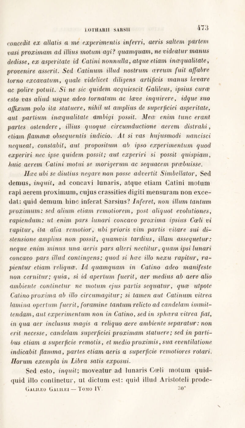 concedit ex allatis a ine experimentis inferri, aeris saltem partem vasi proximam ad illius motum agi ? quamquam, ne videatur manus dedisse, ex asperitate id Catini nonnulla, atque etiam inaequalitate, provenire asserit. Sed Catinum illud nostrum aereum fuit affabre torno excavatum, quale videlicet diligens artificis manus larvare ac polire potuit. Si ne sic quidem acquiescit Galileus, ipsius curae esto vas aliud usque adeo tornatum ac laeve inquirere, idque suo affixum polo ita statuere, nihil ut amplius de superficiei asperitate, aut partium inaequalitate ambigi possit. Meae enim tunc erant partes ostendere, illius quoque circumductione aerem distrahi, etiam flammee obsequentis indicio. At si vas hujusmodi nancisci nequeat, constabit, aut propositum ab ipso experimentum quod experiri nec ipse quidem possit; aut experiri si possit quispiam, huic aerem Catini motui se morigerum ac sequacem praebuisse. Haec ubi se diutius negare non posse advertit Simbellator, Sed denius, inquit, ad concavi lunaris, atque etiam Catini motum rapi aerem proximum, cujus crassities digiti mensuram non exce- dat: quid demum liinc inferat Sarsius? Inferet, non illum tantum proximum: sed alium etiam remotiorem, post aliquot evolutiones, rapiendum : ut enim pars lunari concavo proxima ipsius Coeli vi rapitur, ita alia remotior, ubi prioris vim partis vilcire sui di- stensione amplius non possit, quamvis tardius, illam assequetur: neque enim minus una aeris pars alteri nectitur, quam ipsi lunari concavo pars illud contingens; quod si heee illo nexu rapitur, ra- pientur etiam reliquw. Id quamquam in Catino adeo manifeste non cernitur; quia, si id apertum fuerit, aer medius ab aere alio ambiente continetur ne motum ejus partis sequatur, quae ulpote Catino proxima ab illo circumagitur ; si tamen aut Catinum vitrea lamina opertum fuerit, foramine tantum relicto ad candelam immit- tendam, aut experimentum non in Catino, sed in spheera vitrea fiat, in qua aer inclusus magis a reliquo aere ambiente separatur : non erit necesse, candelam superficiei proximam statuere ; sed in parti- bus etiam a superficie remotis, et medio proximis, sua eventilatione indicabit flamma, partes etiam aeris a superficie remotiores rotari. Horum exempla in Libra satis exposui. Sed esto, inquit; moveatur ad lunaris Coeli motum quid- quid illo continetur, ut dictum est: quid illud Aristoteli prode- (jalilko Galilei — Tomo IV. 30*