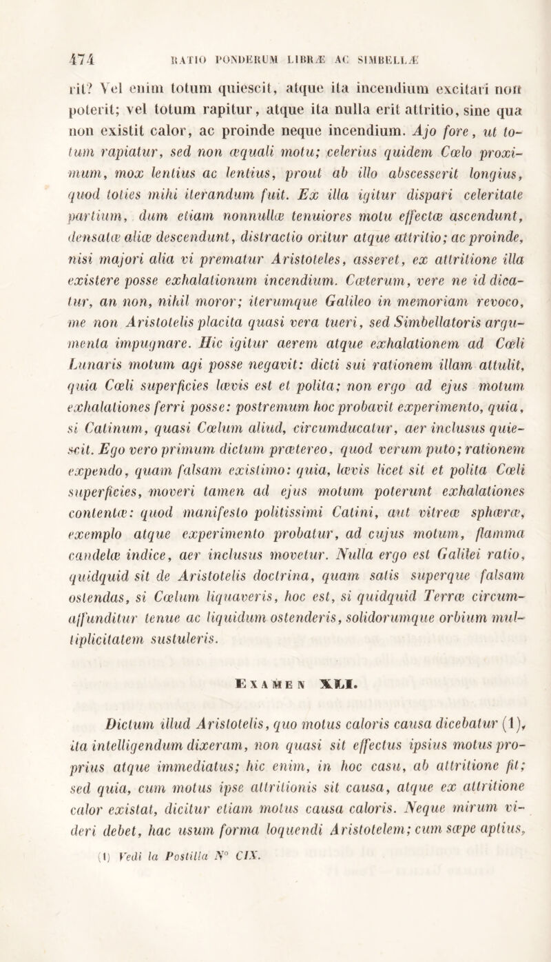 iit? Yel enim totum quiescit, atque ita incendium excitari non poterit; vel totum rapitur, atque ita nulla erit attritio, sine qua non existit calor, ac proinde neque incendium. Ajo fore, ut to- tum rapiatur, sed non aequali motu; celerius quidem Coelo proxi- mum, mox lentius ac lentius, prout ab illo abscesserit longius, quod toties mihi iterandum fuit. Ex illa igitur dispari celeritate partium, dum etiam nonnulla} tenuiores motu effectae ascendunt, densata} alice descendunt, distractio oritur atque attritio; ac proinde, nisi majori alia vi prematur Aristoteles, asseret, ex attritione illa existere posse exhalationum incendium. Cceterum, vere ne id dica- tur, an non, nihil moror; iterumque Galileo in memoriam revoco, me non Aristotelis placita quasi vera tueri, sed Simbellatoris argu- menta impugnare. Hic igitur aerem atque exhalationem ad Coeli Lunaris motum agi posse negavit: dicti sui rationem illam attulit, quia Coeli superficies lemis est et polita; non ergo ad ejus motim exhalationes ferri posse: postremum hoc probavit experimento, quia, si Catinum, quasi Coelum aliud, circumducatur, aer inclusus quie- scit. Ego vero primum dictum proetereo, quod verum puto; rationem expendo, quam falsam existimo: quia, laevis licet sit et polita Coeli superficies, moveri tamen ad ejus motum poterunt exhalationes contentai: quod manifesto politissimi Catini, aut vitrea sphara, exemplo atque experimento probatur, ad cujus motum, flamma candela indice, aer inclusus movetur. Nulla ergo est Galilei ratio, quidquid sit de Aristotelis doctrina, quam satis superque falsam ostendas, si Calmi liquaveris, hoc est, si quidquid Terra circum- ajfunditur tenue ac liquidum ostenderis, solidorumque orbium mul- tiplicitatem sustuleris. Examen XXI. Dictum illud Aristotelis, quo motus caloris causa dicebatur (1), ita intelligendum dixeram, non quasi sit effectus ipsius motus pro- prius atque immediatus; hic enim, in hoc casu, ab attritione fit; sed quia, cum motus ipse attritionis sit causa, atque ex attritione calor existat, dicitur etiam motus causa caloris. Neque mirum vi- deri debet, hac usum forma loquendi Aristotelem; cum scepe aptius.