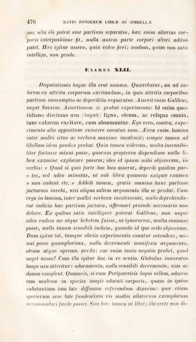 nec ulla ibi potest esse partium separatio, hwc enim alterius cor- poris interpositione fit, nulla autem parte corpori alteri aditus patet. Hwc igitur assero, quia video fieri; modum, quem non satis intelligo, non prodo. Examen \L1I, Disputationis hujus illa erat summa. Quwrebatur, an ad ca- lorem ex attritu corporum excitandum, in ipsis attritis corporibus partium consumptio ac deperditio requiratur. Asserit enim Galileus, negat Sarsius. Assertionem is probat experimento: Id enim quo- lidiano discimus usu (inquit) ligna, oleum, ac reliqua omnia, tunc calorem excitare, cum absumuntur. Ego vero, contra, expe- rimento alio oppositum evincere conatus sum. Mrea enim .lamina inter mallei ictus ac verbera maxime incalescit; sernper tamen ad libellam idem pondus probat. Quia tamen videram, multa insensibi- Uter fortasse minui posse, quorum propterea dispendium nullo li- brai examine explorare possem; ideo id ipsum mihi objeceram, iis verbis: « Quod si quis forte hoc loco asserat, deperdi quidem par- » tes, sed adeo minutas, ut sub librai quamvis exiguw examen » non cadant etc. » Addidi tamen, gratis omnino hanc partium jacturam invehi, nisi aliquo saltem argumento illa se prodat. Cum ergo in lamina, inter mallei verbera incalescente, nullo deprehenda- tur indicio hwc partium jactura , affirmari proinde necessario non debere. Ex quibus satis intelligere poterat Galileus, non usque adeo rudem me atque hebetem fuisse, ut ignorarem, multa consumi posse, nullo tamen sensibili indicio, quando id ipse mihi objeceram. Dum igitur tot, tamque obviis experimentis conatur ostendere, mi- nui posse quamplurima, nullo decrementi manifesto argumento, oleum atque operam perdit: cur enim tanto negotio probet, quod neget nemo? Cum illo igitur hac in re sentio. Globulus inauratus longo usu atteritur : odoramenta, nullo sensibili decremento, vias ac domos complent. Quamvis, si cum Peripateticis loqui vellem, odorem tam multum in species magis odorati corporis, quam in ipsius substantiam tam late diffusam referendum dixerim: quw etiam specierum sesc late fundentium vis multis allatorum exemplorum accommodari facile posset. Sint luce tamen ut libet ; illa certe non di-