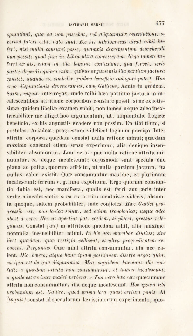 sputationi, quae ea non poscebat, sed aliquantukv ostentationi, si verum fateri velit, data sunt. Ex his nihilominus aliud nihil in- fert, nisi multa consumi posse, quamvis decrementum deprehendi non possit: quod jam in Libra ultra concesseram. Nego tamen in- ferri ex his, etiam in illa laminai contusione, qua fervet, ceris partes deperdi: quaero enim, quibus argumentis illa partium jactura constet, quando ne simbellce quidem beneficio indagari potest. Huc ergo disputationis deveneramus, cum Galileus, Acute tu quidem, Sarsi, inquit, interrogas, unde mihi haec partium jactura in in- calescentibus attritione corporibus constare possit, si ne exactis- simae quidem libellae examen subit; non tamen usque adeo inex- tricabiliter me illigat hoc argumentum, ut, aliquantulae Logicae beneficio, ex his angustiis evadere non possim. En tibi filum, si postulas, Ariadnae; progressum videlicet logicum porrigo. Inter attrita corpora, quaedam constat nulla ratione minui; quaedam maxime consumi etiam sensu experimur; alia denique insen- sibiliter absumuntur. Jam vero, quae nulla ratione attritu mi- nuuntur, ea neque incalescunt; cujusmodi sunt specula duo plana ac polita, quorum affrictu, ut nulla partium jactura, ita nullus calor existit. Quae consumuntur maxime, ea plurimum incalescunt; ferrum v. g. lima expolitum. Ergo quorum consum- tio dubia est, nec manifesta, qualis est ferri aut aeris inter verbera incalescentis; si ea ex attritu incaluisse videris, ab su na- ta quoque, saltem probabiliter, inde conjicies. Hcec Galilei pro- gressio est, non logica solum, sed etiam tropologica; usque adeo abest a vero. Hoc ut apertius fiat, eosdem, si placet, gressus rele- gamus. Constat (ait) in attritione quaedam nihil, alia maxime, nonnulla insensibiliter minui. In his non mirabor diutius; sint licet qucedam, quce vestigia vellicent, et ultra progredientem re- vocent. Pergamus. Quae nihil attritu consumuntur, illa nec ca- lent. Hic haereo; atque hanc ipsam positionem diserte nego: quin, ea ipsa est de qua disputamus. Mea siquidem hactenus illa vox fuit: « qucedam attritu non consumuntur, et tamen incalescunt; » quale est ces inter mallei verbera. » Tua vero hcec est: quaecumque attritu non consumuntur, illa neque incalescunt. Hoc ipsum tibi probandum est, Galilec, quod primo loco quasi certum ponis. At 7tyiqnis) constat id speculorum laevissimorum experimento, quo-