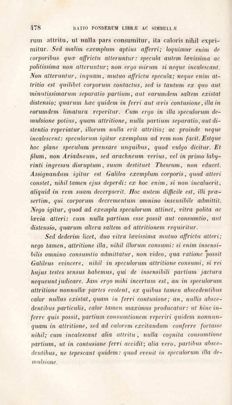 rum attritu, ut nulla pars consumitur, ita caloris nihil expri- mitur. Sed malim exemplum aptius afferri; loquimur enim de corporibus quae affrictu atteruntur: specula autem laicissima ac politissima non atteruntur ; non ergo mirum si neque incalescant. Non atteruntur, inquam, mutuo affrictu specula; neque enim at- tritio est quilibet corporum contactus, sed is tantum ex quo aut minutissimarum separatio partium, aut earumdem saltem existat distensio; quarum hcec quidem in ferri aut aeris contusione, illa in eorumdem limatura reperitur. Cum ergo in illa speculorum de- mulsione potius, quam attritione, nulla partium separatio, aut di- stentio reperiatur, illorum nulla erit attritio; ac proinde neque incalescent: speculorum igitur exemplum ad rem non facit. Estque hoc plane speculum prensare unguibus, quod vulgo dicitur. Et filum, non Ariadneum, sed arachneum verius, vel in primo laby- rinti ingressu disruptum, suum destituet Theseum, non educet. Assignandum igitur est Galileo exemplum corporis, quod atteri constet, nihil tamen ejus deperdi: ex hoc enim, si non incaluerit, aliquid in rem suam decerpserit. Hoc autem difficile est, illi prce- sertim, qui corporum decrementum omnino insensibile admittit. Nego igitur, quod ad exempla speculorum attinet, vitra polita ac Icevia atteri: cum nulla partium esse possit aut consumtio, aut distensio, quarum altera saltem ad attritionem requiritur. Sed dederim licet, duo vitra laevissima mutuo affrictu atteri; nego tamen, attritione illa, nihil illorum consumi: si enim insensi- bilis omnino consumtio admittatur, non video, qua ratione possit Galileus evincere, nihil in speculorum attritione consumi, si rei hujus testes sensus habemus, qui de insensibili partium jactura nequeunt judicare. Jam ergo mihi incertum est, an in speculorum attritione nonnulla? partes evolent, ex quibus tamen abscedentibus calor nullus existat, quam in ferri contusione; an, nullis absce- dentibus particulis, calor tamen maximus producatur: ut hinc in- ferre quis possit, partium consumtionem reperiri quidem nonnun- quam in attritione, sed ad calorem excitandum conferre fortasse nihil; cum incalescant alia attritu, nulla cognita consumtione partium, ut in contusione ferri accidit; alia vero, partibus absce- dentibus, ne tepescant quidem: quod evenit in speculorum illa de- mulsione.