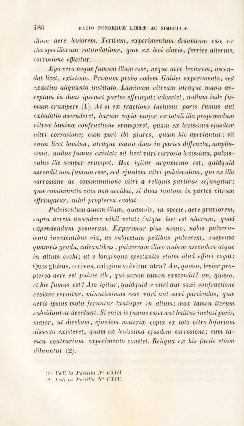 illum aere leviorem. Tertium, experimentum desumimi esse ex illa specillorum rotundatione, quae ex levi clavis, ferrive alterius, corrosione e/ficitur. Ego vero neque fumum illum esse, neque aere leviorem, ascen- dat licet, existimo. Primum probo eodem Galilei experimento, sed exactius aliquanto instituto. Laminam vitream utraque manu ar- reptam in duas ipsemet partes effringat; advertet, nullum inde fu- mum erumpere (1). At si ex fractione inclusus por is fumus aut exhalatio ascenderet, harum copia major ex totali illa propemodum vitrece lamince confractione erumperet, quam ex levissima ejusdem vitri corrosione; cum pori ibi plures, quam hic aperiantur: sit enim licet lamina, utraque manu duas in partes diffracta, amplis- sima, nullus fumus existet; sit licet vitri corrosio levissima, pulvis- culus ille semper erumpet. Hoc igitur argumento est, quidquid ascendit non fumum esse, sed ejusdem vitri pidvisculum, qui ex illa corrosione ac comminutione vitri a reliquis partibus sejungitur; quae comminutio cum non accidat, si duas tantum in partes vitrum effringatur, nihil propterea evolat. Pulvisculum autem illum, quamvis, in specie, aere graviorem, supra aerem ascendere nihil vetat: (atque hoc est alterum, quod expendendum posueram. Experimur plus nimio, nobis pulveru- lenta incedentibus via, ac subjectum pedibus pulverem, suspenso quamvis gradu, calcantibus , pulveream illico nubem ascendere atque in altum evehi; ut e longinquo spectantes etiam illud effari cogat: Quis globus, o cives, caligine volvitur atra? An, quaeso, levior pro- pterea aere est pulcis ille, qui aerem tamen exscendit? an, quaeso, et hic fumus est? Ajo igitur, quidquid e vitri aut saxi confractione evolare cernitur, minutissimas esse vitri aut saxi particulas, quae aeris ipsius motu feruntur tantisper in altum; mox tamen iterum subsidunt ac decidunt. Si enim is fumus esset aut halitus inclusiporis, major, ut dicebam, ejusdem materico copia ex toto vitro bifariam dissecto existeret, quam ex levissima ejusdem corrosione; cum ta- men contrarium experimento constet. Reliqua ex his facile etiam diluuntur (2). (1) Vedi Ia Postilla N° CXlll.