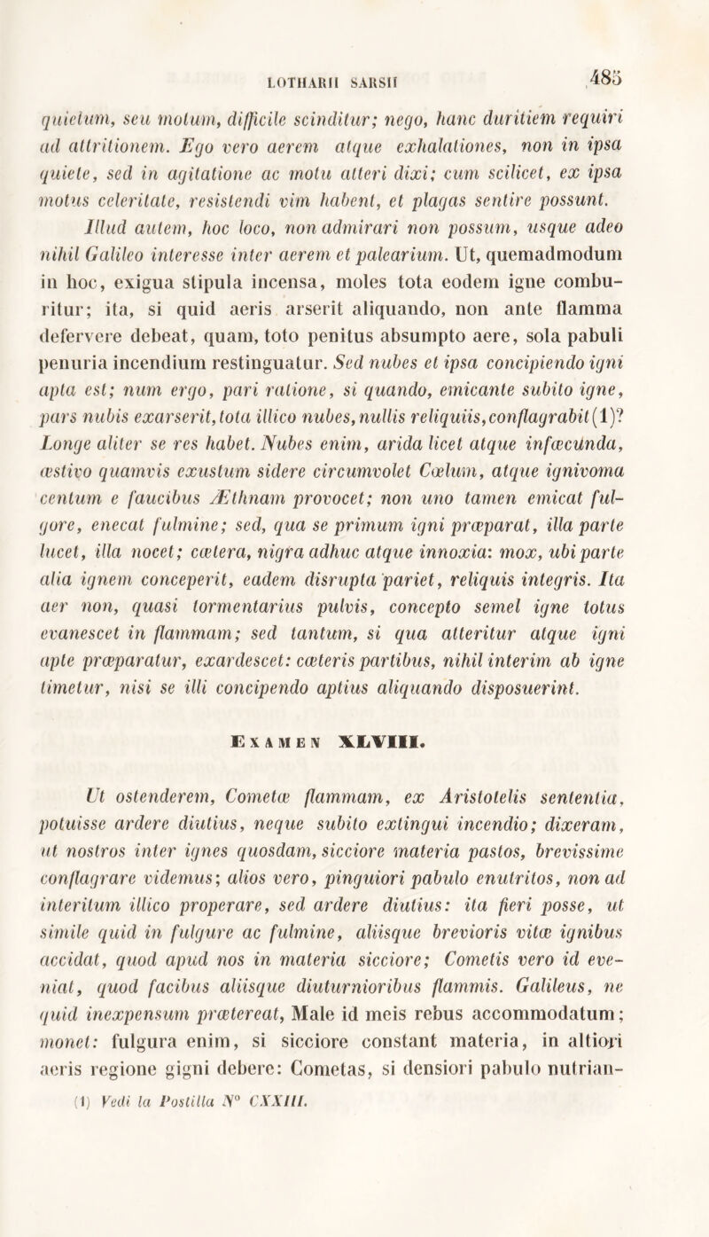 quidum, sea motum, diffìcile scinditur; nego, hanc duritiem requiri ad attritionem. Ego vero aerem atque exhalationes, non in ipsa quiete, sed in agitatione ac motu atteri dixi; cum scilicet, ex ipsa motus celeritate, resistendi vim habent, et plagas sentire possunt. Illud autem, hoc loco, non admirari non possum, usque adeo nihil Galileo interesse inter cierem et palearium. Ut, quemadmodum in hoc, exigua stipula incensa, moles tota eodem igne combu- ritur; ita, si quid aeris arserit aliquando, non ante flamma defervere debeat, quam, toto penitus absumpto aere, sola pabuli penuria incendium restinguatur. Sed nubes et ipsa concipiendo igni apta est; num ergo, pari ratione, si quando, emicante subito igne, pars nubis exarserit, tota illico nubes, nullis reliquiis, conflagrabit (1)? Longe aliter se res habet. Nubes enim, arida licet atque infeeeunda, cestivo quamvis exustum sidere circumvolet Coelum, atque ignivoma centum e faucibus AEthnam provocet; non uno tamen emicat ful- gore, enecat fulmine; sed, equa se primum igni praeparat, illa parte lucet, ilici nocet ; ccetera, nigra adhuc atque innoxia: mox, ubi parte alia ignem conceperit, eadem clisrupta pariet, reliquis integris. Ita aer non, quasi lormentarius pulvis, concepto semel igne totus evanescet in flammam; sed tantum, si qua atteritur atque igni apte praeparatur, exardescet: exteris partibus, nihil interim ab igne timetur, nisi se illi concipendo aptius aliquando disposuerint. Examen XXVII*. Ut ostenderem, Cometee flammam, ex Aristotelis sententia, potuisse ardere cliutius, neque subito extingui incendio; dixeram, ut nostros inter ignes quosdam, sicciore materia pastos, brevissime conflagrare videmus; alios vero, pinguiori pabulo enutritos, non ad interitum illico properare, sed ardere diutius: ita fieri posse, ut simile quid in fulgure ac fulmine, aliisque brevioris vitee ignibus accidat, quod apud nos in materia sicciore; Cometis vero id eve- niat, quod facibus aliisque diuturnioribus flammis. Galileus, ne quid inexpensum praetereat, Male id meis rebus accommodatum; monet: fulgura enim, si sicciore constant materia, in altiori aeris regione gigni debere: Cometas, si densiori pabulo nutrian-