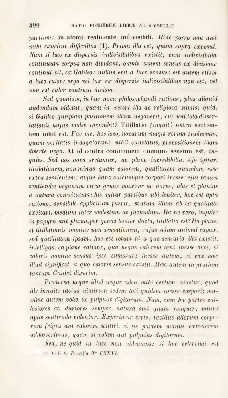 partium: in atomi realmente indivisibili. Hinc porro non una mihi exoritur difficultas (1). Prima illa est, quam supra exposui, Nam si lux ex dispersis indivisibilibus existit; cum indivisibilia continuum corpus non dividant, omnis autem sensus ex divisione continui sit, ex Galileo: nullus erit a luce sensus: est autem etiam a luce calor; ergo vel lux ex dispersis indivisibilibus non est, vel non est calor continui divisio. Sed quoniam, in hac nova philosophandi ratione, plus aliquid audendum videtur, quam in veteri illa ac religiosa nimis: quid, si Galileo quispiam positionem illam negaverit, cui uni tota disser- tationis hujus moles incumbit? Titillatio (inquit) extra sentien- tem nihil est. Fac me, hoc loco, novarum magis rerum studiosum, quam veritatis indagatorem: nihil cunctatus, propositionem illam diserte nego. At id contra communem omnium sensum est, in- quies. Sed nos nova sectamur, ac plane incredibilia. Ajo igitur, titillationem, non minus quam calorem, qualitatem quondam esse extra sentientem; atque hanc cuicumque corpori inesse: ejus tamen sentiendae organum circa genas maxime ac nares, alas et plantas a natura constitutum: his igitur partibus ubi leniter, hoc est apta ratione, sensibile applicitum fuerit, sensum illum ab ea qualitate excitari, medium inter molestum ac jucundum. Ita ne vero, inquis; in papyro aut pluma,per genas leviter ducta, titillatio est?Ita plane, si titillationis nomine non sensationem, cujus solum animal capax, sed qualitatem ipsam, hoc est totum id a quo semai io illa existit, intelligas: ea plane ratione, qua neque calorem igni inesse dixi, si caloris nomine sensus ipse sumatur; inesse autem, si vox haec illud significet, a quo caloris sensus existit. Haec autem in gratiam tantum Galilei dixerim. Praeterea neque illud usque adeo mihi certum videtur, quod ille innuit: tactus nimirum sedem loti quidem inesse corpori; ma- xime autem volae ac pulpulis digitorum. Nam, cum hae partes cal- losiores ac duriores sernper natura sint quam reliquae, minus aptae sentiendo videntur. Experimur certe, facilius aliorum corpo- rum frigus aut calorem sentiri, si iis partem manus exteriorem admoverimus, quam si volam aut pulpulas digitorum. Sed, ne quid in luce non videamus: si lux celerrimi est