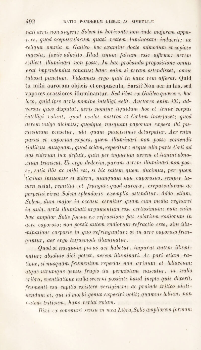 nati aeris non augeri; Solem in horizonte non inde majorem appa- rere, quocl crepusculorum quasi vestem luminosam induerit; ac reliqua omnia a Galileo hoc examine docte admodum et copiose ingesta, facile admitto. Illud unum falsum esse affirmo: aerem scilicet illuminari non posse. In hac probanda propositione omnis erat impendendus conatus; hanc enim si veram ostendisset, omne tulisset punctum. Videamus ergo quid in hanc rem afferat. Quid tu mihi auroram objicis et crepuscula, Sarsi? Non aer in his, sed vapores crassiores illuminantur. Sed libet ex Galileo quaerere, hoc loco, quid ipse aeris nomine intelligi velit. Auctores enim illi, ad- versus quos disputat, aeris nomine liquidum hoc et tenue corpus intelligi volunt, quod oculos nostros ei Coelum interjacet; quod aerem vulgo dicimus; quodque nusquam vaporum expers ibi pu- rissimum censetur, ubi quam paucissimis deturpatur. Aer enim purus et vaporum expers, quem illuminari non posse contendit Galileus nusquam, quod sciam, reperitili' ; neque ulla parte Coeli ad nos siderum lux defluit, quin per impurum aerem et lumini obno- xium transeat. Ut ergo dederim, purum aerem illuminari non pos- se, satis illis ac mihi est, si hic saltem quem ducimus, per quem Coelum intuemur et sidera, numquam non vaporosus, semper lu- men sistat, remittat et frangat: quod aurorae, crepusculorum ac perpetui circa Solem splendoris exemplis ostenditur. Addo etiam, Solem, dum major in occasu cernitur quam cum media regnaret in aula, aeris illuminati argumentum esse certissimum: cum enim haec amplior Solis forma ex refractione fiat solarium radiorum in aere vaporoso; non possit autem radiorum refractio esse, sine illu- minatione corporis in quo ref ringuntur : si in aere vaporoso fran- guntur, aer ergo hujusmodi illuminatur. Quod si nusquam purus aer habetur, impurus autem illumi- natur; absolute dici potest, aerem illuminari. Ac pari etiam ra- tione, si nusquam frumentum reperias non cerinum et loliaceum; atque utrumque genus frugis ita permistum nascatur, ut nullo cribro, eventilatione nulla secerni possint: haud inepte quis dixerit, frumenti esu capitis existere vertiginem; ac proinde tritico absti- nendum ei, qui ii morbi genus experiri nolit; quamvis lolium, non autem triticum, hanc vertat rotam. Dixi ex communi sensu in mea Libra,Solis ampliorem formam