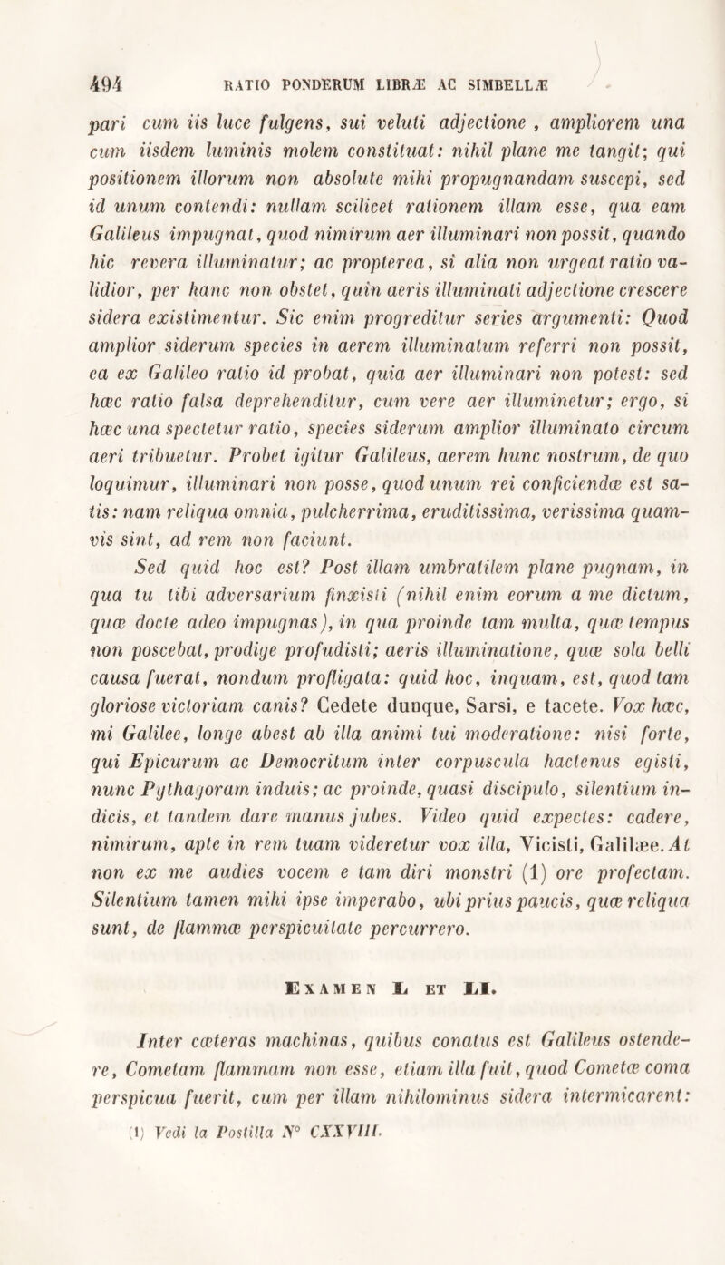 pari cum iis luce fulgens, sui veluli adjectione , ampliorem una cum iisdem luminis molem constituat: nihil plane me tangit; qui positionem illorum non absolute mihi propugnandam suscepi, sed id unum contendi: nullam scilicet rationem illam esse, qua eam Galileus impugnat, quod nimirum aer illuminari non possit, quando hic revera illuminatur; ac propterea, si alia non urgeat ratio va- lidior, per hanc non obstet, quin aeris illuminati adjectione crescere sidera existimentur. Sic enim progreditur series argumenti: Quod amplior siderum species in aerem illuminatum referri non possit, ca ex Galileo ratio id probat, quia aer illuminari non potest: sed haec ratio falsa deprehenditur, cum vere aer illuminetur; ergo, si haec una spectetur ratio, species siderum amplior illuminato circum aeri tribuetur. Probet igitur Galileus, aerem hunc nostrum , de quo loquimur, illuminari non posse, quod unum rei conficiendce est sa- tis: nam reliqua omnia, pulcherrima, eruditissima, verissima quam- vis sint, ad rem non faciunt. Sed quid hoc est? Post illam umbratilem plane pugnam, in qua tu libi adversarium finxisti (nihil enim eorum a me dictum, quae docte adeo impugnas), in qua proinde tam multa, quee tempus non poscebat, prodige profudisti; aeris illuminatione, quee sola belli causa fuerat, nondum profligata: quid hoc, inquam, est, quod tam gloriose victoriam canis? Cedete dunque, Sarsi, e tacete. Vox haec, mi Galilee, longe abest ab illa animi tui moderatione: nisi forte, qui Epicurum ac Democritum inter corpuscula hactenus egisti, nunc Pgthagoram induis; ac proinde, quasi discipulo, silentium in- dicis, et tandem dare manus jubes. Video quid expectes: cadere, nimirum, apte in rem tuam videretur vox illa, Vicisti, Galilaee. At non ex me audies vocem e tam diri monstri (1) ore profectam. Silentium tamen mihi ipse imperabo, ubi prius paucis, quae reliqua sunt, de flammae perspicuitate percurrero. Examen E et M. Inter caeteras machinas, quibus conatus est Galileus ostende- re, Cometam flammam non esse, etiam illa fuit, quod Cometae coma perspicua fuerit, cum per illam nihilominus sidera intermicarent: