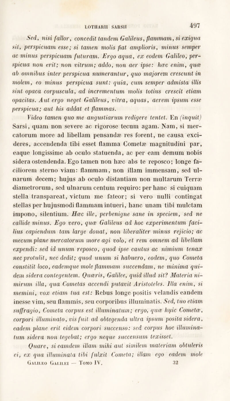 Sed, nisi fallor, concedit tandem Galileus, flammam, si exigua sit, perspicuam esse; si tamen molis fiat amplioris, minus semper ac minus perspicuam futuram. Ergo aqua, e# eodem Galileo, per- spicua non erit; non vitrum; addo, woa aer ipse: heee enim, quee a£> omnibus inter perspicua numerantur, quo majorem crescunt in molem, eo minus perspicua sunt: quia, cum semper admista illis sint opaca corpuscula, ad incrementum molis totius crescit etiam opacitas. Aut ergo neget Galileus, vitra, aquas, aerem ipsum esse perspicua; aut his addat et flammas. Video tamen quo me angustiarum redigere tentet. En (inquit) Sarsi, quam non severe ac rigorose tecum agam. Nam, si mer- catorum more ad libellam pensandae res forent, ne causa exci- deres, accendenda tibi esset flamma Cometae magnitudini par, eaque longissime ab oculo statuenda, ac per eam demum nobis sidera ostendenda. Ego tamen non haec abs te reposco; longe fa- ciliorem sterno viam: flammam, non illam immensam, sed ul- narum decem; hujus ab oculo distantiam non multarum Terrae diametrorum, sed ulnarum centum requiro: per hanc si cuiquam stella transpareat, victum me fateor; si vero nulli contingat stellas per hujusmodi flammam intueri, hanc unam tibi mulctam impono, silentium. Heec ille, perbenigne sane in speciem, sed ne callide minus. Ego vero, quae Galileus ad hoc experimentum faci- lius capiendum tam large donat, non liberaliter minus rejicio; ac mecum plane mercatorum more agi volo, et rem omnem ad libellam expendi: sed id unum reposco, quod ipse cautus ac nimium tenax nec protulit, nec dedit; quod unum si habuero, eodem, quo Cometa constitit loco, eademque mole flammam succendam, ne minima qui- dem sidera contegentem. Quaeris, Galilee, quid illud sit? Materia ni- mirum illa, qua Cometas accendi putavit Aristoteles. Illa enim, si memini, vox etiam tua est: Rebus longe positis velandis eandem inesse vim, seu flammis, seu corporibus illuminatis. Sed, tuo etiam suffragio, Cometa corpus est illuminatum; ergo, quae hyic Cometee, corpori illuminato, vis fuit ad obtegenda ultra ipsum posita sidera, eadem plane erit eidem corpori succenso: sed corpus hoc illumina- tum sidera non tegebat; ergo neque succensum texisset. Quare, sieamdem illam mihi aut similem materiam obtuleris ei, ex qua illuminata tibi fulxit Cometa; illam ego eadem mole Galileo Galilei — Tomo IV. 32