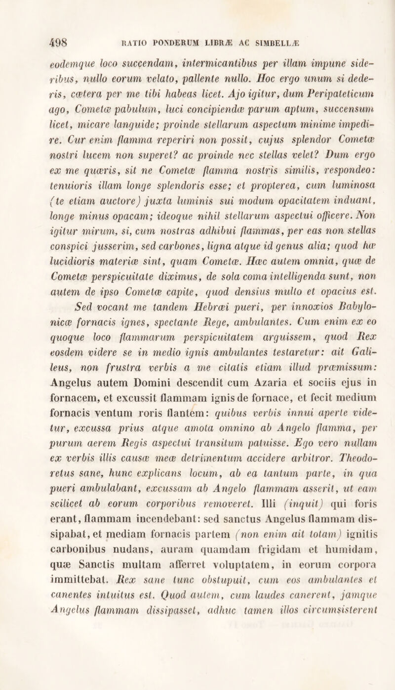 eodemque loco succendam, intermicantibus per illam impune side- ribus, nullo eorum velato, pallente nullo. Hoc ergo unum si dede- ris, costerà per me tibi habeas licet. Ajo igitur, dum Peripateticum ago, Cometa? pabulum, luci concipienda} parum aptum, succensum licet, micare languide; proinde stellarum aspectum minime impedi- re. Cur enim flamma reperiri non possit, cujus splendor Cometee nostri lucem non superet? ac proinde nec stellas velet? Dum ergo ex me quaeris, sit ne Cometae flamma nostris similis, respondeo: tenuioris illam longe splendoris esse; et propter ea, cum luminosa (te etiam auctore) juxta luminis sui modum opacitatem induant, longe minus opacam; ideoque nihil stellarum aspectui officere. Non igitur mirum, si, cum nostras adhibui flammas, per eas non stellas conspici jusserim, sed carbones, ligna atque id genus alia; quod ha> lucidioris materiae sint, quam Cometee. Haec autem omnia, quae de Cometae perspicuitate diximus, de sola coma intelligenda sunt, non autem de ipso Cometee capite, quod densius mullo et opacius est. Sed vocant me tandem Hebrcei pueri, per innoxios Babylo- nicae fornacis ignes, spectante Rege, ambulantes. Cum enim ex eo quoque loco flammarum perspicuitatem arguissem, quod Rex eosdem videre se in medio ignis ambulantes testaretur: ait Gali- leus, non frustra verbis a me citatis etiam illud preemissum: Angelus autem Domini descendit cum Azaria et sociis ejus in fornacem, et excussit tlammam ignis de fornace, et fecit medium fornacis ventum roris flantem: quibus verbis innui aperte vide- tur, excussa prius atque amota omnino ab Angelo flamma, per purum aerem Regis aspectui transitum patuisse. Ego vero nullam ex verbis illis causai meae detrimentum accidere arbitror. Theodo- retus sane, hunc explicans locum, ab ea tantum parte, in qua pueri ambulabant, excussam ab Angelo flammam asserit, ut eam scilicet ab eorum corporibus removeret. Illi (inquit) qui foris erant, flammam incendebant: sed sanctus Angelus flammam dis- sipabat, et mediam fornacis partem (non enim ait totam) ignitis carbonibus nudans, auram quamdam frigidam et humidam, quie Sanctis multam afferret voluptatem, in eorum corpora immittebat. Rex sane tunc obstupuit, cum eos ambulantes et canentes intuitus est. Quod autem, cum laudes canerent, jamque Angelus fammani dissipasset, adhuc tamen illos circumsisterent