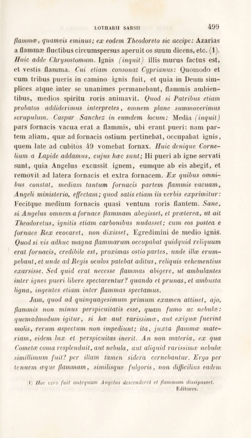 flammee, quamvis eminus; ex eodem Theodoreto sic accipe: Azarias a flammae fluctibus circumspersus aperuit os suum dicens, etc. (1). ffuic adde Chrysostomum. Ignis (inquit) illis murus factus est, et vestis flamma. Cui etiam consonat Cyprianus: Quomodo et cum tribus pueris in camino ignis fuit, et quia in Deum sim- plices atque inter se unanimes permanebant, flammis ambien- tibus, medios spiritu roris animavit. Quod si Patribus etiam probatos addiderimus interpretes, omnem plane summoverimus scrupulum. Caspar Sanchez in eumdem locum: Media (inquit) pars fornacis vacua erat a flammis, ubi erant pueri: nam par- tem aliam, qute ad fornacis ostium pertinebat, occupabat ignis, quem late ad cubitos 49 vomebat fornax. Huic denique Corne- lium a Lapide addamus, cujus hxc sunt; Ili pueri ab igne servati sunt, quia Angelus excussit ignem, cumque ab eis abegit, et removit ad latera fornacis et extra fornacem. Ex quibus omni- bus constat, mediam tantum fornacis partem flammis vacuam, Angeli ministerio, effectam; quod satis etiam iis verbis exprimitur: Fecitque medium fornacis quasi ventum roris flantem. Sane, si Angelus omnem a fornace flammam abegisset, et prceterea, ut ait Theodoretus, ignitis etiam carbonibus nudasset; cum eos postea e fornace Rex evocaret, non dixisset, Egredimini de medio ignis. Quod si vis adhuc magna flammarum occupabat quidquid reliquum erat fornacis, credibile est, proximas ostio partes, unde ilice erum- pebant, et unde ad Regis oculos patebat aditus, reliquis vehementius exarsisse. Sed quid erat necesse flammas abigere, ut ambulantes inter ignes pueri libere spectarentur? quando et prunas, et ambusta ligna, ingentes etiam inter flammas spectamus. Jam, quod ad quinquagesimum primum examen attinet, ajo, flammis non minus perspicuitatis esse, quam fumo ac nebulae: quemadmodum igitur, si hae aut rarissimae, aut exiguae fuerint molis, rerum aspectum non impediunt; ita, juxta flammae mate- riam, eidem lux et perspicuitas inerit. An non materia, ex qua Cometee coma resplenduit, aut nebula, aut aliquid rarissimae nebulae simillimum fuit? per illam tamen sidera cernebantur. Ergo per tenuem aeque flammam, similisque fulgoris, non difficilius eadem (1) Hoc vero fuit antequam Angelus descenderet et flammam dissipasset. Editores.