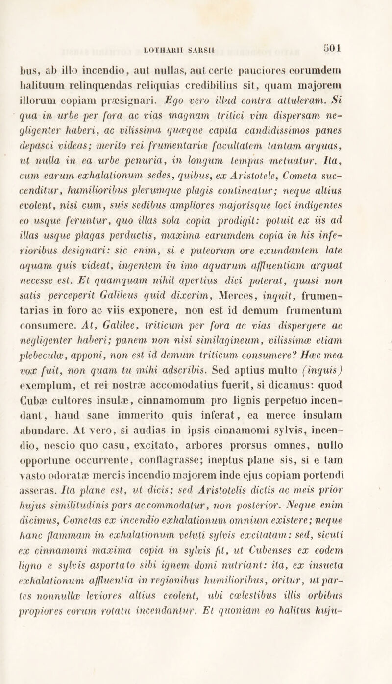 bus, ab illo incendio, aut nullas, aut certe pauciores eorumdeni halituum relinquendas reliquias credibilius sit, quam majorem illorum copiam praesignari. Ego vero illud contra attuleram. Si qua in urbe per fora ac vias magnam tritici vim dispersam ne- <jligenter haberi, ac vilissima quceque capita candidissimos panes depasci videas; merito rei frumentariae facultatem tantam arguas, ut nulla in ea urbe penuria, in longum tempus ine tuatur. Ita, cum earum exhalationum sedes, quibus, ex Aristotele, Cometa suc- cenditur, humilioribus plerumq ue plagis contineatur ; neque altius evolent, nisi cum, suis sedibus ampliores majorisque loci indigentes eo usque feruntur, quo illas sola copia prodigit: potuit ex iis ad illas usque plagas perductis, maxima earumdem copia in his infe- rioribus designari: sic enim, si e puteorum ore exundantem late aquam quis videat, ingentem in imo aquarum affluentiam arguat necesse est. Et quamquam nihil apertius dici poterat, quasi non satis perceperit Galileus quid dixerim, Merces, inquit, frumen- tarias in foro ac viis exponere, non est id demum frumentum consumere. At, Galilee, triticum per fora ac vias dispergere ac negligenter haberi; panem non nisi similagineum, vilissimae etiam plebeculce, apponi, non est id demum triticum consumere? Haec mea vox fuit, non quam tu mihi adseribis. Sed aptius multo (inquis) exemplum, et rei nostrae accomodatius fuerit, si dicamus: quod Cubae cultores insulae, cinnamomum pro lignis perpetuo incen- dant , haud sane immerito quis inferat, ea merce insulam abundare. At vero, si audias in ipsis cinnamomi sylvis, incen- dio, nescio quo casu, excitato, arbores prorsus omnes, nullo opportune occurrente, conflagrasse; ineptus plane sis, si e tam vasto odoratae mercis incendio majorem inde ejus copiam portendi asseras. Ita plane est, ut dicis; sed Aristotelis dictis ac meis prior hujus similitudinis pars accommodatur, non posterior. Neque enim dicimus, Cometas ex incendio exhalationum omnium existere; neque hanc flammam in exhalationum velali sylvis excitatam: sed, siculi ex cinnamomi maxima copia in sylvis fit, ut Cubenses ex eodem ligno e sylvis asportato sibi ignem domi nutriant: ita, ex insueta exhalationum affluentia in regionibus humilioribus, oritur, ut par- tes nonnullae leviores altius evolent, ubi coelestibus illis orbibus propiores eorum rotatu incendantur. Et quoniam eo halitus huju-