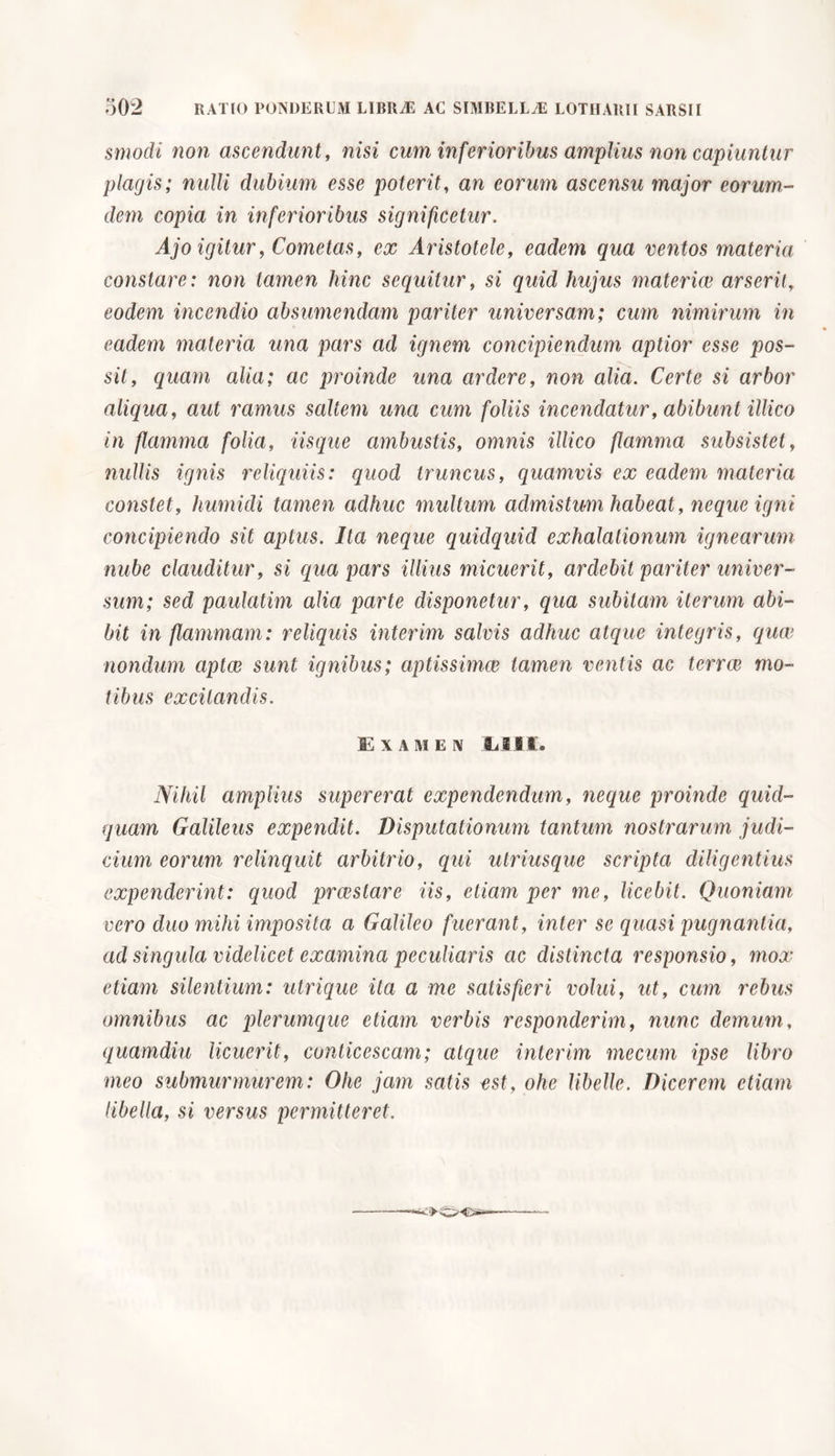 smodi non ascendunt, nisi cum inferioribus amplius non capiantur plagis; nulli dubium esse poterit, an eorum ascensu major eorum- dem copia in inferioribus significetur. Ajo igitur, Cometas, ex Aristotele, eadem qua ventos materia constare: non tamen hinc sequitur, si quid hujus materice arserit, eodem incendio absumendam pariter universam; cum nimirum in eadem materia una pars ad ignem concipiendum aptior esse pos- sit, quam alia; ac proinde una ardere, non alia. Certe si arbor aliqua, aut ramus saltem una cum foliis incendatur, abibunt illico in flamma folia. Usque ambustis, omnis illico flamma subsistet, nullis ignis reliquiis: quod truncus, quamvis ex eadem materia constet, Immidi tamen adhuc multum admistum habeat, neque igni concipiendo sit aptus. Ita neque quidquid exhalationum ignearum nube clauditur, si qua pars illius micuerit, ardebit pariter univer- sum; sed paulatim alia parte disponetur, qua subitam iterum abi- bit in flammam: reliquis interim salvis adhuc atque integris, quae nondum aptae sunt ignibus; aptissimae tamen ventis ac terrae mo- tibus excitandis. Examen Elii. Nihil amplius supererat expendendum, neque proinde quid- quam Galileus expendit. Disputationum tantum nostrarum judi- cium eorum relinquit arbitrio, qui ulriusque scripta diligentius expenderint: quod praestare iis, etiam per me, licebit. Quoniam vero duo mihi imposita a Galileo fuerant, inter se quasi pugnantia, ad singula videlicet examina peculiaris ac distincta responsio, mox etiam silentium: utrique ita a me satisfieri volui, ut, cum rebus omnibus ac plerumque etiam verbis responderim, nunc demum, quamdiu licuerit, conticescam; atque interim mecum ipse libro meo submurmurem: Ohe jam satis est, ohe libelle. Dicerem etiam libella, si versus permitteret.