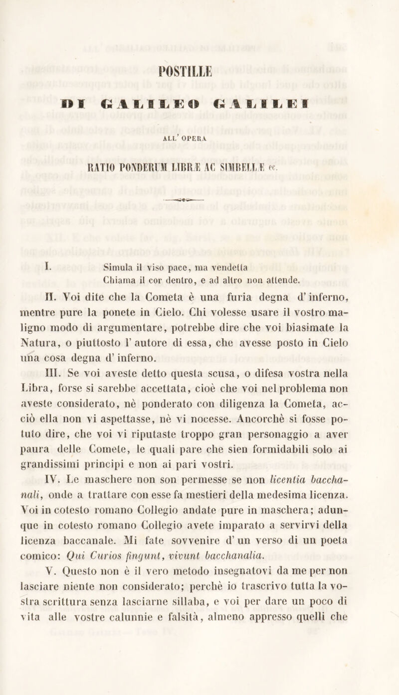 POSTILLE » I » A A 1 A E 4» <» A li 1 li A 8 all’ opera RATIO PONDERO! LIBRE AL SIMBELL/E re. I. Simula il viso pace, ma vendeUa Chiama il cor dentro, e ad altro non attende. II. Voi dite che la Cometa è una furia degna d’inferno, mentre pure la ponete in Cielo. Chi volesse usare il vostro ma- ligno modo di argumentare, potrebbe dire che voi biasimate la Natura, o piuttosto Fautore di essa, che avesse posto in Cielo una cosa degna d’inferno. III. Se voi aveste detto questa scusa, o difesa vostra nella Libra, forse si sarebbe accettata, cioè che voi nel problema non aveste considerato, nè ponderato con diligenza la Cometa, ac- ciò ella non vi aspettasse, nè vi nocesse. Ancorché si fosse po- tuto dire, che voi vi riputaste troppo gran personaggio a aver paura delle Comete, le quali pare che sien formidabili solo ai grandissimi principi e non ai pari vostri. IV. Le maschere non son permesse se non licentia baccha- nati, onde a trattare con esse fa mestieri della medesima licenza. Voi in cotesto romano Collegio andate pure in maschera; adun- que in cotesto romano Collegio avete imparato a servirvi della licenza baccanale. Mi fate sovvenire d’ un verso di un poeta comico: Qui Curios fingunt, vivunt bacchanalia. V. Questo non è il vero metodo insegnatovi da me per non lasciare niente non considerato; perchè io trascrivo tutta la vo- stra scrittura senza lasciarne sillaba, e voi per dare un poco di vita alle vostre calunnie e falsità, almeno appresso quelli che