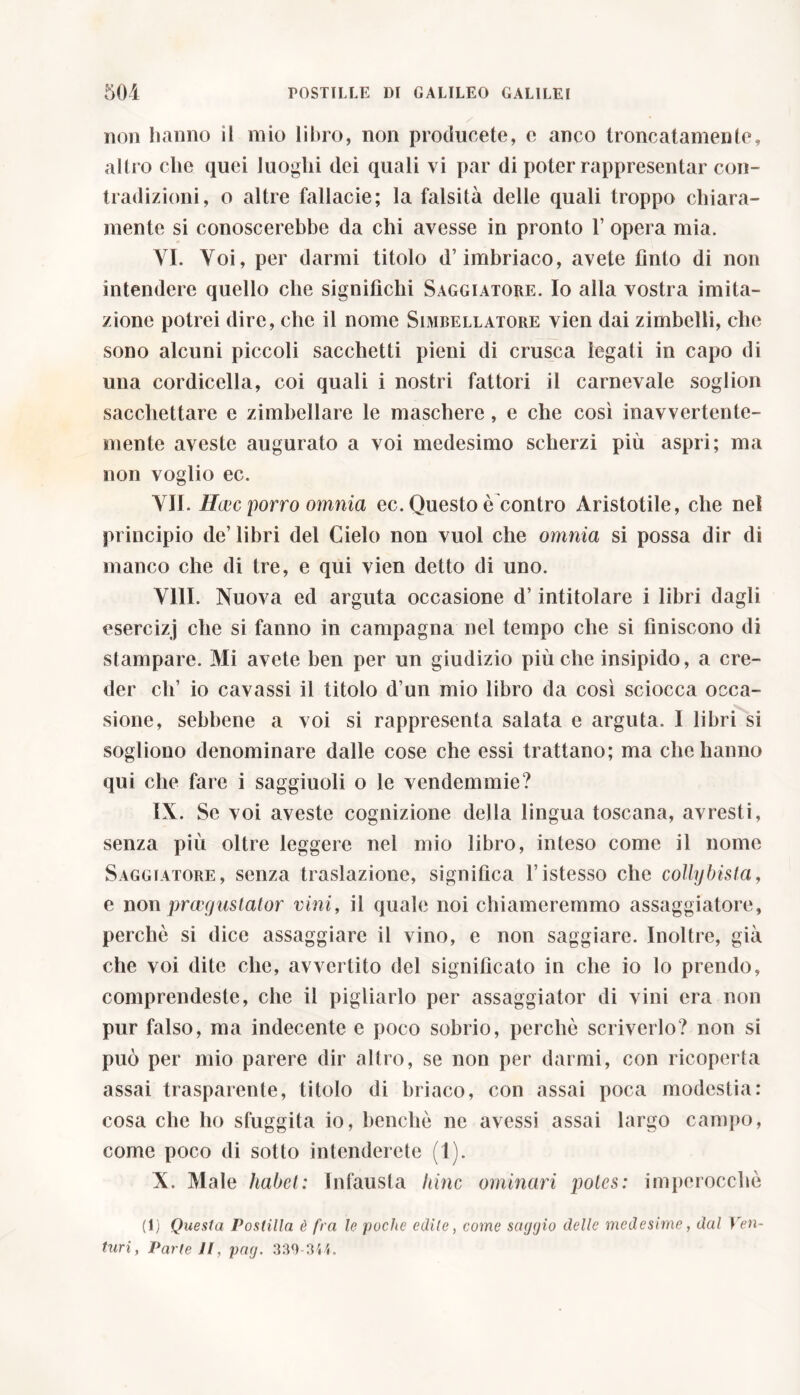 non hanno il mio libro, non producete, c anco troncatamente, altro che quei luoghi dei quali vi par di poter rappresentar con- tradizioni, o altre fallacie; la falsità delle quali troppo chiara- mente si conoscerebbe da chi avesse in pronto 1’ opera mia. VI. Voi, per darmi titolo d’imbriaco, avete fìnto di non intendere quello che significhi Saggiatore. Io alla vostra imita- zione potrei dire, che il nome Simbellatore vien dai zimbelli, che sono alcuni piccoli sacchetti pieni di crusca legati in capo di una cordicella, coi quali i nostri fattori il carnevale soglion sacchettare e zimbellare le maschere, e che così inavvertente- mente aveste augurato a voi medesimo scherzi più aspri; ma non voglio ec. VII. Hlcc porro omnia ec. Questo è contro Aristotile, che nel principio de’ libri del Cielo non vuol che omnia si possa dir di manco che di tre, e qui vien detto di uno. Vili. Nuova ed arguta occasione d’intitolare i libri dagli esercizj che si fanno in campagna nel tempo che si finiscono di stampare. Mi avete ben per un giudizio più che insipido, a cre- der eh’ io cavassi il titolo d’un mio libro da così sciocca occa- sione, sebbene a voi si rappresenta salata e arguta. I libri si sogliono denominare dalle cose che essi trattano; ma che hanno qui che fare i sagginoli o le vendemmie? IX. Se voi aveste cognizione della lingua toscana, avresti, senza più oltre leggere nel mio libro, inteso come il nome Saggiatore, senza traslazione, significa ristesso che collybista, e non praegustator vini, il quale noi chiameremmo assaggiatore, perchè si dice assaggiare il vino, e non saggiare. Inoltre, già che voi dite che, avvertito del significato in che io lo prendo, comprendeste, che il pigliarlo per assaggiator di vini era non pur falso, ma indecente e poco sobrio, perchè scriverlo? non si può per mio parere dir altro, se non per darmi, con ricoperta assai trasparente, titolo di briaco, con assai poca modestia: cosa che ho sfuggita io, benché ne avessi assai largo campo, come poco di sotto intenderete (1). X. Male habet: Infausta hinc ominari potes: imperocché (1) Questa Postilla è fra le poche edile, come saggio delle medesime, dal Ven- turi, Parte II, pag. 339-3M.