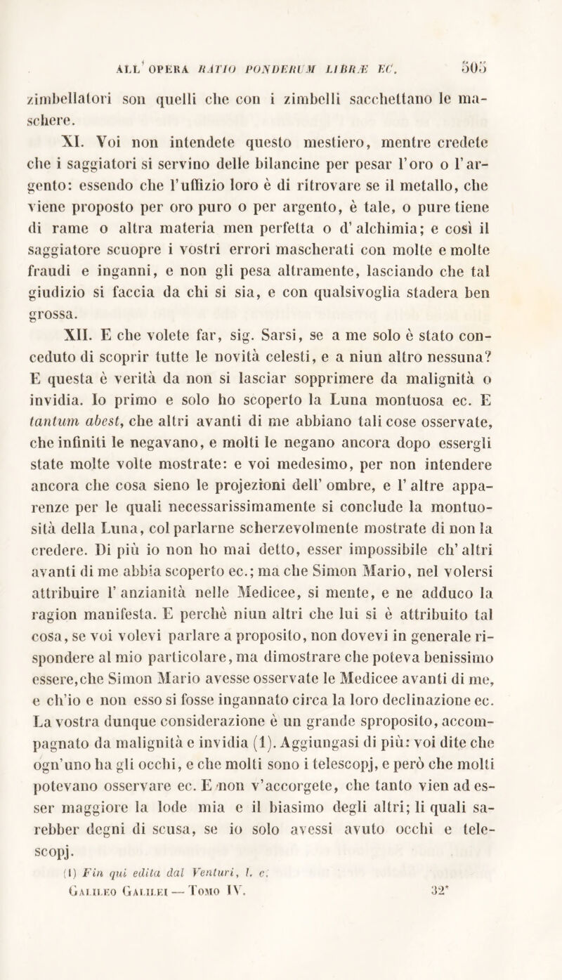 zimbellai ori son quelli che con i zimbelli sacchettano le ma- schere. XI. Voi non intendete questo mestiero, mentre credete che i saggiatori si servino delle bilancine per pesar l’oro o l’ar- gento: essendo che l’uffìzio loro è di ritrovare se il metallo, che viene proposto per oro puro o per argento, è tale, o pure tiene di rame o altra materia men perfetta o d’alchimia; e così il saggiatore scuopre i vostri errori mascherati con molte e molte fraudi e inganni, e non gli pesa altramente, lasciando che tal giudizio si faccia da chi si sia, e con qualsivoglia stadera ben grossa. XII. E che volete far, sig. Sarsi, se a me solo è stato con- ceduto di scoprir tutte le novità celesti, e a niun altro nessuna? E questa è verità da non si lasciar sopprimere da malignità o invidia. Io primo e solo ho scoperto la Luna montuosa ec. E tantum abest, che altri avanti di me abbiano tali cose osservate, che infiniti le negavano, e molti le negano ancora dopo essergli state molte volte mostrate: e voi medesimo, per non intendere ancora che cosa sieno le projezioni dell’ ombre, e 1’ altre appa- renze per le quali necessarissimamente si conclude la montuo- sità della Luna, col parlarne scherzevolmente mostrate di non la credere. Di più io non ho mai detto, esser impossibile ch’altri avanti di me abbia scoperto ec.; ma che Simon Mario, nel volersi attribuire l’anzianità nelle Medicee, si mente, e ne adduco la ragion manifesta. E perchè niun altri che lui si è attribuito tal cosa, se voi volevi parlare a proposito, non dovevi in generale ri- spondere al mio particolare, ma dimostrare che poteva benissimo essere,che Simon Mario avesse osservate le Medicee avanti di me, e ch’io e non esso si fosse ingannato circa la loro declinazione ec. La vostra dunque considerazione è un grande sproposito, accom- pagnato da malignità e invidia (1). Aggiungasi di più: voi dite che ogn’uno ha gli occhi, e che molti sono i telescopi, e però che molti potevano osservare ec. E non v’accorgete, che tanto vien ad es- ser maggiore la lode mia e il biasimo degli altri; li quali sa- rebber degni di scusa, se io solo avessi avuto occhi e tele- scopi- (I) Fin qui edita dal Venturi, I. ci Galileo Galilei—-Tomo IV, 32*