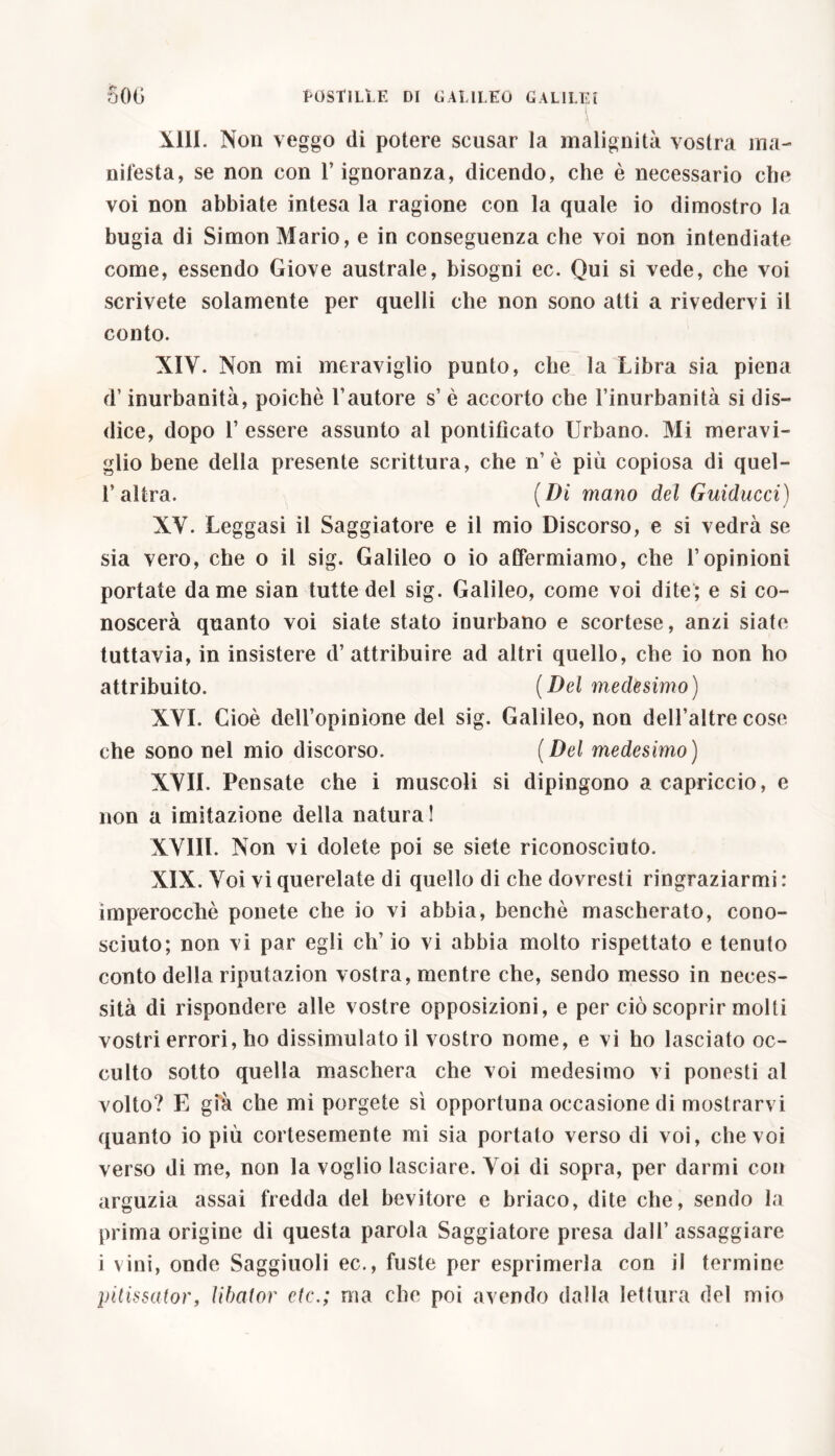 XIII. Non veggo di potere scusar la malignità vostra ma- nifesta, se non con l’ignoranza, dicendo, che è necessario che voi non abbiate intesa la ragione con la quale io dimostro la bugia di Simon Mario, e in conseguenza che voi non intendiate come, essendo Giove australe, bisogni ec. Qui si vede, che voi scrivete solamente per quelli che non sono atti a rivedervi il conto. XIV. Non mi meraviglio punto, che la Libra sia piena d’inurbanità, poiché Fautore s’ è accorto che l’inurbanità si dis- dice, dopo 1’ essere assunto al pontificato Urbano. Mi meravi- glio bene della presente scrittura, che n’è più copiosa di quel- l’altra. (Di mano del Guiducci) XV. Leggasi il Saggiatore e il mio Discorso, e si vedrà se sia vero, che o il sig. Galileo o io affermiamo, che l’opinioni portate dame sian tutte del sig. Galileo, come voi dite; e si co- noscerà quanto voi siate stato inurbano e scortese, anzi siate tuttavia, in insistere d’attribuire ad altri quello, che io non ho attribuito. (Del medesimo) XVI. Cioè dell’opinione del sig. Galileo, non dell’altre cose che sono nel mio discorso. ( Del medesimo) XVII. Pensate che i muscoli si dipingono a capriccio, e non a imitazione della natura! XVIIL Non vi dolete poi se siete riconosciuto. XIX. Voi vi querelate di quello di che dovresti ringraziarmi : imperocché ponete che io vi abbia, benché mascherato, cono- sciuto; non vi par egli eh’ io vi abbia molto rispettato e tenuto conto della riputazion vostra, mentre che, sendo messo in neces- sità di rispondere alle vostre opposizioni, e per ciò scoprir molti vostri errori, ho dissimulato il vostro nome, e vi ho lasciato oc- culto sotto quella maschera che voi medesimo vi ponesti al volto? E già che mi porgete sì opportuna occasione di mostrarvi quanto io più cortesemente mi sia portato verso di voi, che voi verso di me, non la voglio lasciare. Voi di sopra, per darmi con arguzia assai fredda del bevitore e briaco, dite che, sendo la prima origine di questa parola Saggiatore presa dall’ assaggiare i vini, onde Saggiuoli ec., fuste per esprimerla con il termine pitissator, libator etc.; ma che poi avendo dalla lettura del mio