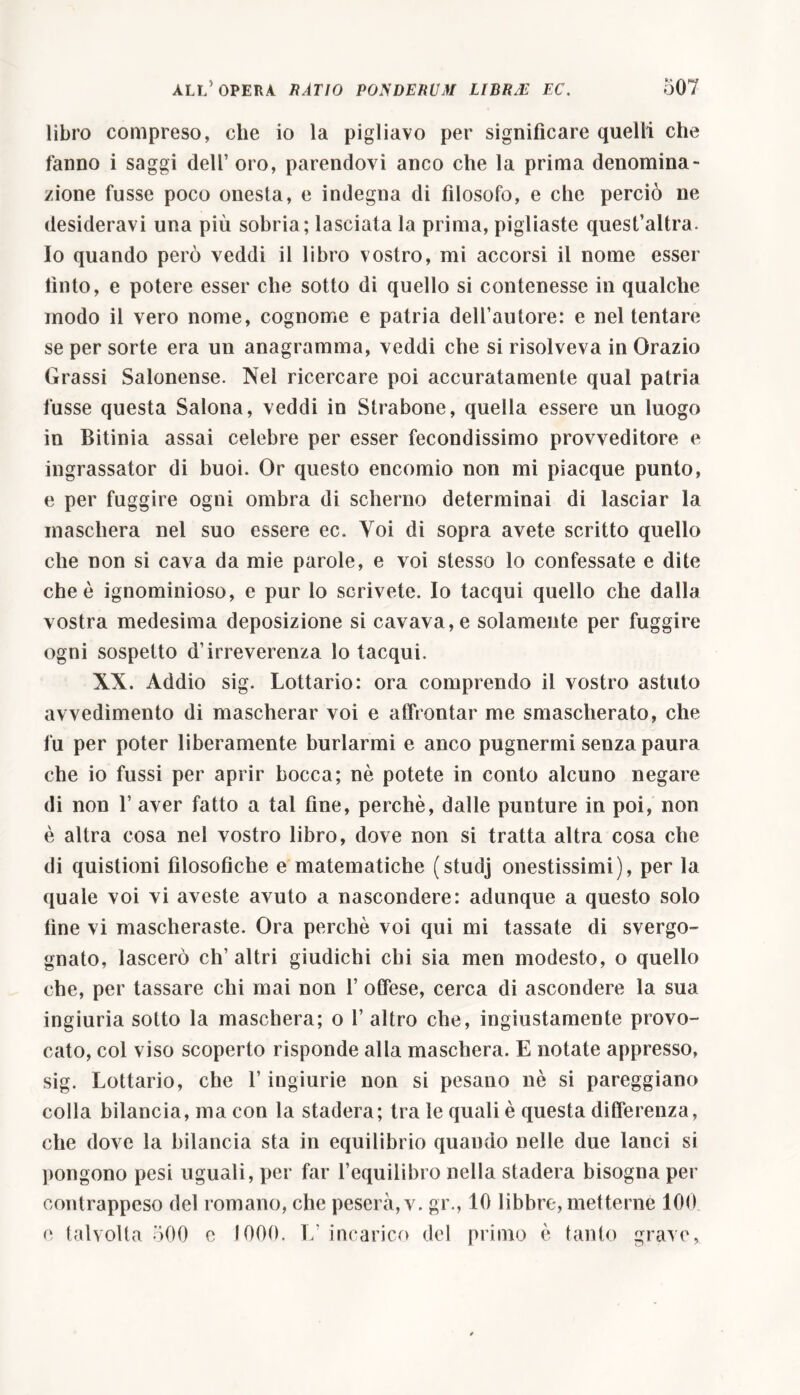 libro compreso, che io la pigliavo per significare quelli che fanno i saggi dell’ oro, parendovi anco che la prima denomina- zione fusse poco onesta, e indegna di filosofo, e che perciò ne desideravi una più sobria; lasciata la prima, pigliaste quesfaltra. Io quando però veddi il libro vostro, mi accorsi il nome esser finto, e potere esser che sotto di quello si contenesse in qualche modo il vero nome, cognome e patria dell’autore: e nel tentare se per sorte era un anagramma, veddi che si risolveva in Orazio Grassi Salonense. Nel ricercare poi accuratamente qual patria fusse questa Salona, veddi in Strabone, quella essere un luogo in Bitinia assai celebre per esser fecondissimo provveditore e ingrassator di buoi. Or questo encomio non mi piacque punto, e per fuggire ogni ombra di scherno determinai di lasciar la maschera nel suo essere ec. Voi di sopra avete scritto quello che non si cava da mie parole, e voi stesso lo confessate e dite che è ignominioso, e pur lo scrivete. Io tacqui quello che dalla vostra medesima deposizione si cavava, e solamente per fuggire ogni sospetto d’irreverenza lo tacqui. XX. Addio sig. Lottario: ora comprendo il vostro astuto avvedimento di mascherar voi e affrontar me smascherato, che fu per poter liberamente burlarmi e anco pugnermi senza paura che io fussi per aprir bocca; nè potete in conto alcuno negare di non 1’ aver fatto a tal fine, perchè, dalle punture in poi, non è altra cosa nel vostro libro, dove non si tratta altra cosa che di quistioni filosofiche e matematiche (stucìj onestissimi), per la quale voi vi aveste avuto a nascondere: adunque a questo solo fine vi mascheraste. Ora perchè voi qui mi tassate di svergo- gnato, lascerò ch’altri giudichi chi sia men modesto, o quello che, per tassare chi mai non f offese, cerca di ascondere la sua ingiuria sotto la maschera; o 1’ altro che, ingiustamente provo- cato, col viso scoperto risponde alla maschera. E notate appresso, sig. Lottario, che l’ingiurie non si pesano nè si pareggiano colla bilancia, ma con la stadera; tra le quali è questa differenza, che dove la bilancia sta in equilibrio quando nelle due lanci si pongono pesi uguali, per far l’equilibro nella stadera bisogna per contrappeso del romano, che peserà, v. gr., 10 libbre, metterne 100 e talvolta 500 e 1000. L’ incarico del primo è tanto grave,