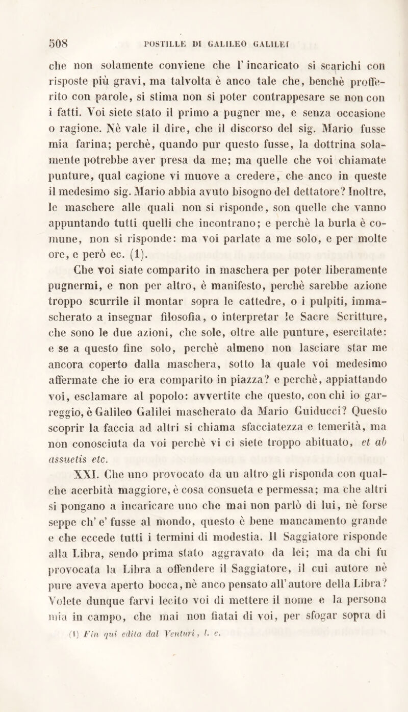 che non solamente conviene che l’incaricato si scarichi con risposte più gravi, ma talvolta è anco tale che, benché proffe- rito con parole, si stima non si poter contrappesare se non con i fatti. Voi siete stato il primo a pugner me, e senza occasione o ragione. Nè vale il dire, che il discorso del sig. Mario fusse mia farina; perchè, quando pur questo fusse, la dottrina sola- mente potrebbe aver presa da me; ma quelle che voi chiamate punture, qual cagione vi muove a credere, che anco in queste il medesimo sig. Mario abbia avuto bisogno del dettatore? Inoltre, le maschere alle quali non si risponde, son quelle che vanno appuntando tutti quelli che incontrano; e perchè la burla è co- mune, non si risponde: ma voi parlate a me solo, e per molte ore,e però ec. (1). Che voi siate comparito in maschera per poter liberamente pugnerai, e non per altro, è manifesto, perchè sarebbe azione troppo scurrile il montar sopra le cattedre, o i pulpiti, imma- scherato a insegnar filosofia, o interpretar le Sacre Scritture, che sono le due azioni, che sole, oltre alle punture, esercitate: e se a questo fine solo, perchè almeno non lasciare star me ancora coperto dalla maschera, sotto la quale voi medesimo affermate che io era comparito in piazza? e perchè, appiattando voi, esclamare al popolo: avvertite che questo, con chi io gal- leggio, è Galileo Galilei mascherato da Mario Guiducci? Questo scoprir la faccia ad altri si chiama sfacciatezza e temerità, ma non conosciuta da voi perchè vi ci siete troppo abituato, et ab assuetis etc. XXI. Che uno provocato da un altro gli risponda con qual- che acerbità maggiore, è cosa consueta e permessa; ma che altri si pongano a incaricare uno che mai non parlò di lui, nè forse seppe ch’e’fusse al mondo, questo è bene mancamento grande e che eccede tutti i termini di modestia. Il Saggiatore risponde alla Libra, sendo prima stato aggravato da lei; ma da chi fu provocata la Libra a offendere il Saggiatore, il cui autore nè pure aveva aperto bocca, nè anco pensato all’autore della Libra? Volete dunque farvi lecito voi di mettere il nome e la persona mia in campo, che mai non fiatai di voi, per sfogar sopra di (T) Fin qui edita dal Venturi, L c.