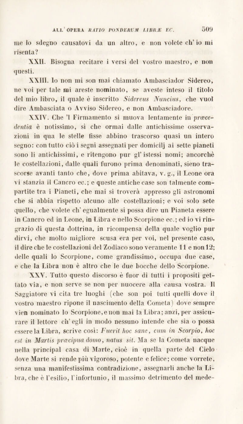 melo sdegno causatovi da un altro, e non volete eh’io mi risenta? XXII. Bisogna recitare i versi del vostro maestro, e non questi. XXIii. lo non mi son mai chiamato Ambasciador Sidereo, ne voi per tale mi areste nominato, se aveste inteso il tìtolo del mio libro, il quale è inscritto Sidereus Nuncius, che vuol dire Ambasciata o Avviso Sidereo, e non Ambasciadore. XXIV. Clie T Firmamento si muova lentamente in praece- dentia è notissimo, sì che ormai dalle antichissime osserva- zioni in qua le stelle fìsse abbino trascorso quasi un intero segno: con tutto ciò i segni assegnati per domicilj ai sette pianeti sono li antichissimi, e ritengono pur gl* istessi nomi; ancorché le costellazioni, dalle quali furono prima denominati, sieno tra- scorse avanti tanto che, dove prima abitava, v. g., il Leone ora vi stanzia il Cancro ec.; e queste antiche case son talmente com- partite tra i Pianeti, che mai si troverà appresso gli astronomi che si abbia rispetto alcuno alle costellazioni; e voi solo sete quello, che volete eh’ egualmente si possa dire un Pianeta essere in Cancro ed in Leone, in Libra e nello Scorpione ec.; ed io vi rin- grazio di questa dottrina, in ricompensa della quale voglio pur dirvi, che molto migliore scusa era per voi, nel presente caso, il dire che le costellazioni del Zodiaco sono veramente Ile non 12; delle quali lo Scorpione, come grandissimo, occupa due case, e che la Libra non è altro che le due bocche dello Scorpione. XXV. Tutto questo discorso è fuor di tutti i propositi get- tato via, e non serve se non per nuocere alla causa vostra. Il Saggiatore vi cita tre luoghi (che son poi tutti quelli dove il vostro maestro ripone il nascimento della Cometa) dove sempre vien nominato lo Scorpione,e non mai la Libra; anzi, per assicu- rare il lettore ch’egli in modo nessuno intende che sia o possa essere la Libra, scrive così: Fuerit hoc sane, cum in Scorpio, hoc est in Martis prcecipua domo, natus sit. Ma se la Cometa nacque nella principal casa di Marte, cioè in quella parte del Cielo dove Marte si rende più vigoroso, potente e felice; come vorrete, senza una manifestissima contradizione, assegnarli anche la Li- bra, che è l’esilio, l’infortunio, il massimo detrimento del mede-