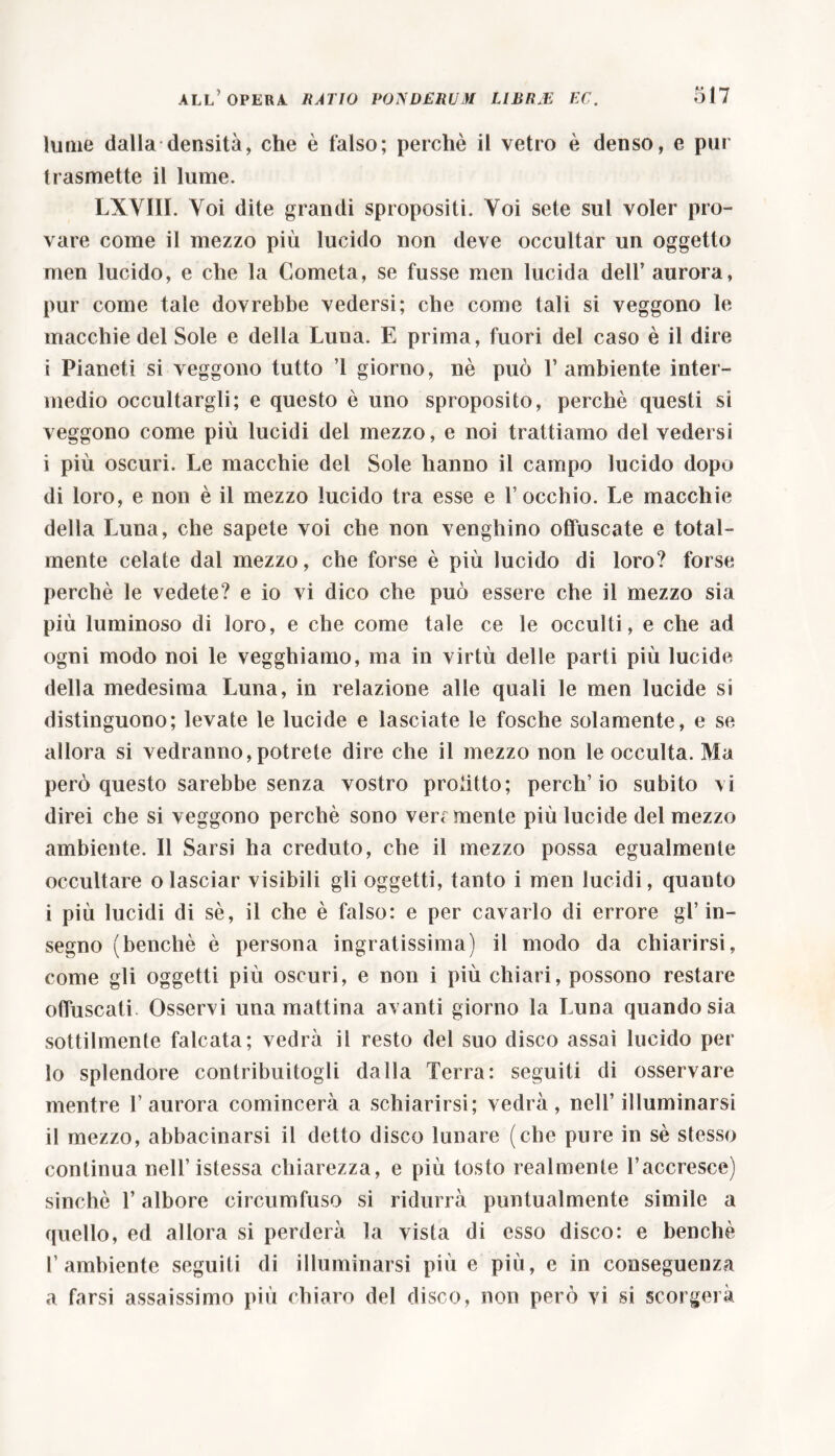 lume dalla densità, che è falso; perchè il vetro è denso, e pur trasmette il lume. LXYIII. Voi dite grandi spropositi. Voi sete sul voler pro- vare come il mezzo più lucido non deve occultar un oggetto men lucido, e che la Cometa, se fusse men lucida dell’ aurora, pur come tale dovrebbe vedersi; che come tali si veggono le macchie del Sole e della Luna. E prima, fuori del caso è il dire i Pianeti si veggono tutto ’l giorno, nè può V ambiente inter- medio occultargli; e questo è uno sproposito, perchè questi si veggono come più lucidi del mezzo, e noi trattiamo del vedersi i più oscuri. Le macchie del Sole hanno il campo lucido dopo di loro, e non è il mezzo lucido tra esse e l’occhio. Le macchie della Luna, che sapete voi che non venghino offuscate e total- mente celate dal mezzo, che forse è più lucido di loro? forse perchè le vedete? e io vi dico che può essere che il mezzo sia più luminoso di loro, e che come tale ce le occulti, e che ad ogni modo noi le vegghiamo, ma in virtù delle parti più lucide della medesima Luna, in relazione alle quali le men lucide si distinguono; levate le lucide e lasciate le fosche solamente, e se allora si vedranno, potrete dire che il mezzo non le occulta. Ma però questo sarebbe senza vostro profitto; perch’io subito vi direi che si veggono perchè sono ven mente più lucide del mezzo ambiente. Il Sarsi ha creduto, che il mezzo possa egualmente occultare o lasciar visibili gli oggetti, tanto i men lucidi, quanto i più lucidi di sè, il che è falso: e per cavarlo di errore gl’ in- segno (benché è persona ingratissima) il modo da chiarirsi, come gli oggetti più oscuri, e non i più chiari, possono restare offuscati. Osservi una mattina avanti giorno la Luna quando sia sottilmente falcata; vedrà il resto del suo disco assai lucido per 10 splendore contribuitogli dalla Terra: seguiti di osservare mentre l’aurora comincerà a schiarirsi; vedrà, nell’ illuminarsi 11 mezzo, abbacinarsi il detto disco lunare (che pure in sè stesso continua nell’istessa chiarezza, e più tosto realmente l’accresce) sinché T albore circumfuso si ridurrà puntualmente simile a quello, ed allora si perderà la vista di esso disco: e benché l’ambiente seguiti di illuminarsi più e più, e in conseguenza a farsi assaissimo più chiaro del disco, non però vi si scorgerà