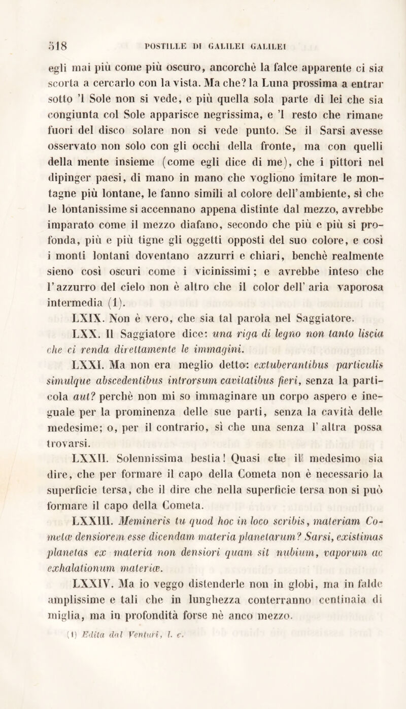 egli mai più come più oscuro, ancorché la falce apparente ci sia scorta a cercarlo con la vista. Ma che? la Luna prossima a entrar sotto ’l Sole non si vede, e più quella sola parte di lei che sia congiunta col Sole apparisce negrissima, e ’1 resto che rimane fuori del disco solare non si vede punto. Se il Sarsi avesse osservato non solo con gli occhi della fronte, ma con quelli della mente insieme (come egli dice di me), che i pittori nel dipinger paesi, di mano in mano che vogliono imitare le mon- tagne più lontane, le fanno simili al colore dell’ambiente, sì che le lontanissime si accennano appena distinte dal mezzo, avrebbe imparato come il mezzo diafano, secondo che più e più si pro- fonda, più e più tigne gli oggetti opposti del suo colore, e così i monti lontani doventano azzurri e chiari, benché realmente sieno così oscuri come i vicinissimi ; e avrebbe inteso che l’azzurro del cielo non è altro che il color dell’ aria vaporosa intermedia (1). LXIX. Non è vero, che sia tal parola nel Saggiatore. LXX. Il Saggiatore dice: una riga di legno non tanto liscia che ci renda direttamente le immagini. LXXI. Ma non era meglio detto: extuberantibus particulis simulque abscedentibus introrsum cavitatibus fieri, senza la parti- cola aut? perché non mi so immaginare un corpo aspero e ine- guale per la prominenza delle sue parti, senza la cavità delle medesime; o, per il contrario, sì che una senza l’altra possa trovarsi. LXXII. Solennissima bestia! Quasi ©Le il: medesimo sia dire, che per formare il capo della Cometa non è necessario la superficie tersa, che il dire che nella superficie tersa non si può formare il capo della Cometa. LNX11I. Memineris tu quod hoc in loco scribis, materiam Co- metee densiorem esse dicendam materia planetarum? Sarsi, existimas planetas ex materia non densiori quam sit nubium, vaporum ac exhalationum mater ice. LXXIV. Ma io veggo distenderle non in globi, ma in falde amplissime e tali che in lunghezza conterranno centinaia dì miglia, ma in profondità forse nè anco mezzo.