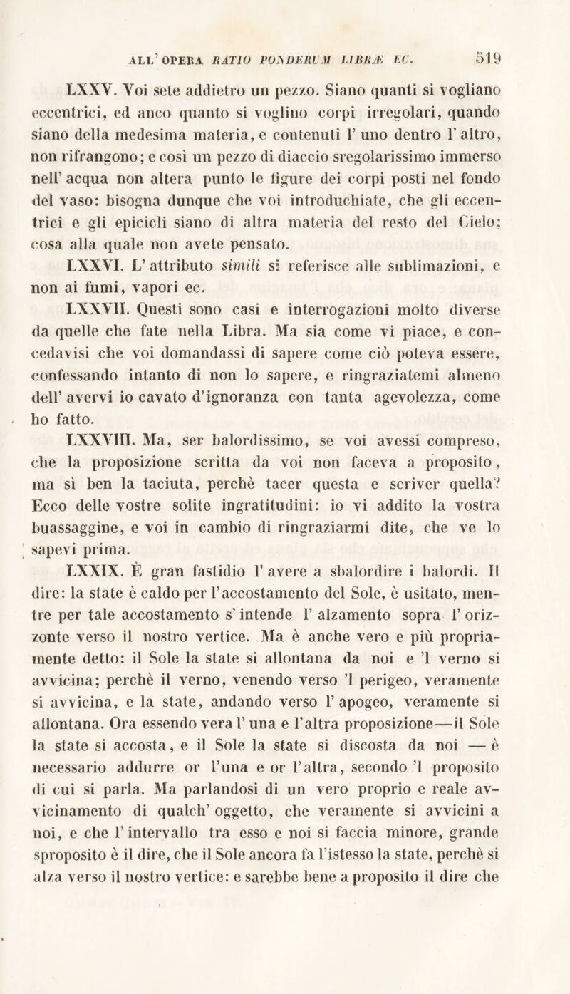 LXXY. Voi sete addietro un pezzo. Siano quanti si vogliano eccentrici, ed anco quanto si voglino corpi irregolari, quando siano della medesima materia, e contenuti 1’ uno dentro l’altro, non rifrangono; e così un pezzo di diaccio sregolarissimo immerso nell’ acqua non altera punto le ligure dei corpi posti nel fondo del vaso: bisogna dunque che voi introduciate, che gli eccen- trici e gli epicicli siano di altra materia del resto del CieSo; cosa alla quale non avete pensato. LXXYI. L’attributo simili si referisce alle sublimazioni, e non ai fumi, vapori ec. LXXY1I. Questi sono casi e interrogazioni molto diverse da quelle che fate nella Libra. Ma sia come vi piace, e con- cedavisi che voi domandassi di sapere come ciò poteva essere, confessando intanto di non lo sapere, e ringraziatemi almeno dell’avervi io cavato d’ignoranza con tanta agevolezza, come ho fatto. LXXY1IL Ma, ser balordissimo, se voi avessi compreso, che la proposizione scritta da voi non faceva a proposito, ma sì ben la taciuta, perchè tacer questa e scriver quella? Ecco delle vostre solite ingratitudini: io vi addito la vostra buassaggine, e voi in cambio di ringraziarmi dite, che ve lo sapevi prima. LXXIX. È gran fastidio 1’ avere a sbalordire i balordi. Il dire: la state è caldo per l’accostamento del Sole, è usitato, men- tre per tale accostamento s’intende 1’ alzamento sopra 1’ oriz- zonte verso il nostro vertice. Ma è anche vero e più propria- mente detto: il Sole la state si allontana da noi e ’l verno si avvicina; perchè il verno, venendo verso ’l perigeo, veramente si avvicina, e la state, andando verso l’apogeo, veramente si allontana. Ora essendo veral’ una e l’altra proposizione—il Sole la state si accosta, e il Sole la state si discosta da noi — è necessario addurre or l’una e or l’altra, secondo ’l proposito di cui si parla. Ma parlandosi di un vero proprio e reale av- vicinamento di qualch’ oggetto, che veramente si avvicini a noi, e che l’intervallo tra esso e noi si faccia minore, grande sproposito è il dire, che il Sole ancora fa l’istesso la state, perchè si alza verso il nostro vertice: e sarebbe bene a proposito il dire che i